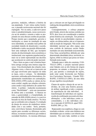 8                                                             Maria das Graças Pinto Coelho


governos, tradições, reﬂetem a história de       que a colocam em um lugar privilegiado no
sua população. E por várias razões históri-      ranking das desigualdades sócio-econômicas
cas, o passado escravocrata nacional não foi     mundiais.
expurgado. Vez ou outra, a cada novo passo          Conseqüentemente, o esforço proposto
rumo à autodeterminação, nossa escravocra-       pelo Estado, através das normas contidas nos
cia sai do armário e assusta a todos se pro-     PCN, deve levar em consideração a matéria
jetando em uma obscura sombra de passado.        prima histórica da construção. Em primeiro
Porque mesmo que a população, governo e          lugar, devido às peculiaridades expostas, a
instituições se unam na simulação de uma         nação, em última análise, não se vê represen-
nova identidade, as camadas mais pobres da       tada na noção de integração. Não existe uma
sociedade tratarão de desarticular o acordo,     identidade nacional que abra espaço para
lembrando a todos sua posição diferenciada.      uma coalizão de interesses sociais funda-
Sem uma redenção de fato, que incorpore          mentados em uma identidade (re)construída.
séculos de discriminação sócio-econômica e       Uma força social/política deﬁnida por uma
institucional, esse segmento populacional ja-    determinada identidade (ética, territorial, re-
mais vai se sentir representado nas decisões     ligiosa, tribal ou étnica) que possa ser trans-
que acontecem no centro do poder nacional.       formada nesta noção.
   Para o bem ou para o mal a história brasi-       Voltando para a idéia do construto, CAS-
leira carrega consigo uma imensa carga far-      TELLS (2001), o projeto nacional parece
sesca. Uma dissimulação das relações reais.      estar lidando com as três formas de origem
Algumas vezes, a farsa até se transverte em      propostas, no entanto, a identidade de pro-
um jogo envolvente para regojizo de todas        jeto, que permite a construção do sujeito,
as raças, cores e crenças. As identidades        pode estar sendo favorecida nos Parâme-
nacionais, enfocadas pelos historiadores, fre-   tros Curriculares Nacionais. Citando TOU-
qüentemente transbordam em contradições.         RAINE, CASTELLS (2001), dá uma idéia
HOLANDA (1995) exalta os valores do ho-          do que signiﬁca essa produção:
mem cordial, ungido nas relações coloniais,
                                                  Chamo de sujeito o desejo de ser um in-
como sendo o traço deﬁnitivo do caráter bra-
                                                  divíduo, de criar uma história pessoal,
sileiro. A polidez - traduzida recentemente
                                                  de atribuir signiﬁcado a todo o conjunto
como “ﬂexibilidade” - seria um mecanismo
                                                  de experiências da vida individual... A
de defesa ante a sociedade. A lhaneza no
                                                  transformação de indivíduos em sujeitos
trato, a generosidade e a hospitalidade, no
                                                  resulta da combinação necessária de duas
entender de HOLANDA (idem), é o convívio
                                                  aﬁrmações: a dos indivíduos contra as
baseado na ética de fundo emotivo. Na ética
                                                  comunidades, e a dos indivíduos con-
que se confunde com a etiqueta. É a tradução
                                                  tra o mercado (CASTELLS, apud TOU-
do desejo do escravo de estabelecer intimi-
                                                  RAINE 2001, p. 26).
dades com o seu senhor. Seria, portanto,
uma convivência humana dissimulada pelo             Repassando essa seqüência, chega-se a um
sujeito para esconder as diferenças sociais,     resultado evidente: existe uma dinâmica nas
étnicas, ou mesmo econômicas que rondam a        identidades que as conduz a um trânsito per-
sociedade brasileira. As mesmas diferenças       manente. Por outro lado, também se torna

                                                                               www.bocc.ubi.pt
 