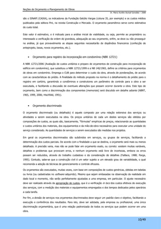 Noções de Orçamento e Planejamento de Obras 
Dr. Marco Aurélio Stumpf González – 2008 
são o SINAPI (CAIXA), os indicadores da Fundação Getúlio Vargas (coluna 35, por exemplo) e os custos médios 
publicados pela editora Pini, na revista Construção e Mercado. O orçamento paramétrico serve como estimativa 
do custo total. 
Este valor é estimativo, e é indicado para a análise inicial de viabilidade, ou seja, permite ao proprietário ou 
interessado a verificação da ordem de grandeza, adequação ao seu orçamento, enfim, se deve ou não prosseguir 
na análise, já que provavelmente as etapas seguintes necessitarão de dispêndios financeiros (confecção de 
anteprojeto, taxas, novos orçamentos, etc.). 
10/49 
• Orçamento para registro da incorporação em condomínio (NBR 12721) 
A NBR 12721/2006 (Avaliação de custos unitários e preparo de orçamentos de construção para incorporação de 
edifício em condomínio), que substituiu a NBR 12721/1999 e a NB 140/1965, define os critérios para orçamentos 
de obras em condomínio. Emprega o CUB para determinar o custo da obra, através de ponderações, de acordo 
com as características do prédio. A finalidade do método proposto na norma é o detalhamento do prédio para o 
registro em cartório, garantindo a condôminos e construtores um parâmetro de controle para a obra a ser 
executada, e facilitando a discussão de eventuais alterações que possam ocorrer durante a obra. Este tipo de 
orçamento, bem como a discriminação dos componentes (memoriais) será discutido em detalhe adiante (ABNT, 
1965, 1999, 2006; Hischfeld, 1991). 
• Orçamento discriminado 
O orçamento discriminado (ou detalhado) é aquele composto por uma relação extensiva dos serviços ou 
atividades a serem executados na obra. Os preços unitários de cada um destes serviços são obtidos por 
composições de custos, as quais são, basicamente, "fórmulas" empíricas de preços, relacionando as quantidades 
e custos unitários dos materiais, dos equipamentos e da mão-de-obra necessários para executar uma unidade do 
serviço considerado. As quantidades de serviços a serem executados são medidas nos projetos. 
Em geral os orçamentos discriminados são subdividos em serviços, ou grupos de serviços, facilitando a 
determinação dos custos parciais. De acordo com a finalidade a que se destina, o orçamento será mais ou menos 
detalhado. A precisão varia, mas não se pode falar em orçamento exato, ou correto: existem muitas variáveis, 
detalhes e problemas que provocam erros, e nenhum orçamento está livre de incertezas, embora os erros 
possam ser reduzidos, através do trabalho cuidadoso e da consideração de detalhes (Faillace, 1988; Parga, 
1995). Contudo, sabe-se que a construção civil é um setor sujeito a um elevado grau de variabilidade, o qual 
recomenda a adoção de técnicas de gerenciamento e controle eficazes. 
Os orçamentos são executados, muitas vezes, com base em composições de custos genéricas, obtidas em tabelas 
ou livros (ou cadastradas no software adquirido). Mesmo que sejam embasadas na observação da realidade em 
dado local e momento, não serão perfeitamente ajustadas a uma empresa, em particular. O ajuste necessário 
deve ser realizado através da apropriação de custos, que é a verificação in loco dos custos efetivos de execução 
dos serviços, com a medição dos materiais e equipamentos empregados e dos tempos dedicados pelos operários 
a cada tarefa. 
Por fim, a divisão de serviços nos orçamentos discriminados deve seguir um padrão claro e objetivo, facilitando a 
execução e conferência dos resultados. Para isto, deve ser adotada, pela empresa ou profissional, uma única 
discriminação orçamentária, que é uma relação padronizada de todos os serviços que podem ocorrer em uma 
obra. 
 