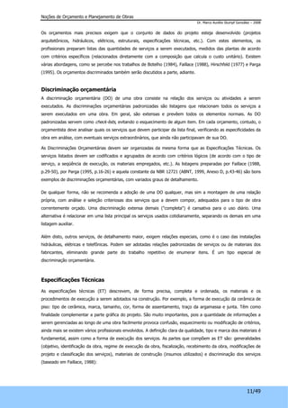 Noções de Orçamento e Planejamento de Obras 
Dr. Marco Aurélio Stumpf González – 2008 
Os orçamentos mais precisos exigem que o conjunto de dados do projeto esteja desenvolvido (projetos 
arquitetônicos, hidráulicos, elétricos, estruturais, especificações técnicas, etc.). Com estes elementos, os 
profissionais preparam listas das quantidades de serviços a serem executados, medidos das plantas de acordo 
com critérios específicos (relacionados diretamente com a composição que calcula o custo unitário). Existem 
várias abordagens, como se percebe nos trabalhos de Botelho (1984), Faillace (1988), Hirschfeld (1977) e Parga 
(1995). Os orçamentos discriminados também serão discutidos a parte, adiante. 
Discriminação orçamentária 
A discriminação orçamentária (DO) de uma obra consiste na relação dos serviços ou atividades a serem 
executados. As discriminações orçamentárias padronizadas são listagens que relacionam todos os serviços a 
serem executados em uma obra. Em geral, são extensas e prevêem todos os elementos normais. As DO 
padronizadas servem como check-lists, evitando o esquecimento de algum item. Em cada orçamento, contudo, o 
orçamentista deve analisar quais os serviços que devem participar da lista final, verificando as especificidades da 
obra em análise, com eventuais serviços extraordinários, que ainda não participavam de sua DO. 
As Discriminações Orçamentárias devem ser organizadas da mesma forma que as Especificações Técnicas. Os 
serviços listados devem ser codificados e agrupados de acordo com critérios lógicos (de acordo com o tipo de 
serviço, a seqüência de execução, os materiais empregados, etc.). As listagens preparadas por Faillace (1988, 
p.29-50), por Parga (1995, p.16-26) e aquela constante da NBR 12721 (ABNT, 1999, Anexo D, p.43-46) são bons 
exemplos de discriminações orçamentárias, com variados graus de detalhamento. 
De qualquer forma, não se recomenda a adoção de uma DO qualquer, mas sim a montagem de uma relação 
própria, com análise e seleção criteriosas dos serviços que a devem compor, adequados para o tipo de obra 
correntemente orçado. Uma discriminação extensa demais ("completa") é cansativa para o uso diário. Uma 
alternativa é relacionar em uma lista principal os serviços usados cotidianamente, separando os demais em uma 
listagem auxiliar. 
Além disto, outros serviços, de detalhamento maior, exigem relações especiais, como é o caso das instalações 
hidráulicas, elétricas e telefônicas. Podem ser adotadas relações padronizadas de serviços ou de materiais dos 
fabricantes, eliminando grande parte do trabalho repetitivo de enumerar itens. É um tipo especial de 
discriminação orçamentária. 
11/49 
Especificações Técnicas 
As especificações técnicas (ET) descrevem, de forma precisa, completa e ordenada, os materiais e os 
procedimentos de execução a serem adotados na construção. Por exemplo, a forma de execução da cerâmica de 
piso: tipo de cerâmica, marca, tamanho, cor, forma de assentamento, traço da argamassa e junta. Têm como 
finalidade complementar a parte gráfica do projeto. São muito importantes, pois a quantidade de informações a 
serem gerenciadas ao longo de uma obra facilmente provoca confusão, esquecimento ou modificação de critérios, 
ainda mais se existem vários profissionais envolvidos. A definição clara da qualidade, tipo e marca dos materiais é 
fundamental, assim como a forma de execução dos serviços. As partes que compõem as ET são: generalidades 
(objetivo, identificação da obra, regime de execução da obra, fiscalização, recebimento da obra, modificações de 
projeto e classificação dos serviços), materiais de construção (insumos utilizados) e discriminação dos serviços 
(baseado em Faillace, 1988): 
 