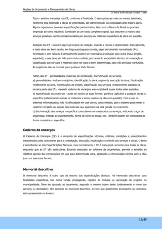 Noções de Orçamento e Planejamento de Obras 
Dr. Marco Aurélio Stumpf González – 2008 
Tipos - existem variações nas ET, conforme a finalidade. O texto pode ser mais ou menos detalhado, 
conforme seja destinado a obras de empreitada, por administração ou executadas pelo próprio dono. 
Alguns organismos possuem especificações padronizadas, tais como o Banco do Brasil ou grandes 
empresas do ramo industrial. Consistem de um texto completo e geral, que descreve a maioria dos 
serviços possíveis, sendo complementados por serviços ou materiais específicos da obra em questão. 
Redação das ET - existem alguns princípios de redação, visando a clareza e objetividade. Naturalmente, 
o texto deve ser bem escrito, em língua portuguesa correta, papel de tamanho normalizado (A4), 
formatado e sem rasuras. Eventualmente poderá ser necessária a tradução para outra língua (inglês, 
espanhol), o que deve ser feito com muito cuidado, por causa do vocabulário técnico. A numeração e 
classificação dos serviços e materiais deve ser clara e bem determinada, para não provocar confusões. 
As exigências são as normais para qualquer texto técnico. 
Partes das ET - generalidades, materiais de construção, discriminação de serviços. 
a) generalidades - incluem o objetivo, identificação da obra, regime de execução da obra, fiscalização, 
recebimento da obra, modificações de projeto, classificação dos serviços (ordenamento adotado na 
terceira parte das ET). Havendo caderno de encargos, este englobará quase todos estes aspectos. 
b) especificação dos materiais - pode ser escrito de duas formas: genérica (aplicável a qualquer obra) ou 
específica (relacionando apenas os materiais a serem usados na obra em questão). Com o uso de 
sistemas informatizados, não há dificuldade em usar um ou outro método, pois o sistema pode emitir o 
relatório completo ou apenas dos materiais que aparecem na lista gerada no orçamento. 
c) discriminação dos serviços - especifica como devem ser executados os serviços, indicando traços de 
argamassa, método de assentamento, forma de corte de peças, etc. Também podem ser compilados de 
forma completa ou específica. 
12/49 
Caderno de encargos 
O Caderno de Encargos (CE) é o conjunto de especificações técnicas, critérios, condições e procedimentos 
estabelecidos pelo contratante para a contratação, execução, fiscalização e controle dos serviços e obras. O texto 
é semelhante ao das Especificações Técnicas, mas normalmente o CE é mais geral, servindo para todas as obras, 
enquanto que as ET são particulares. Estando associado ao software de orçamentos, permite a emissão de 
relatório apenas das composições em uso para determinada obra, agilizando a comunicação técnica com a obra 
(ou com eventuais fiscais). 
Memorial descritivo 
O memorial descritivo é outro tipo de resumo das especificações técnicas. Há memoriais descritivos para 
finalidades específicas, tais como venda, propaganda, registro de imóveis ou aprovação de projetos na 
municipalidade. Deve ser ajustado ao orçamento, seguindo a mesma ordem deste (ordenamento e nome dos 
serviços ou atividades). Um exemplo de memorial descritivo, do tipo que geralmente acompanha os contratos, 
está apresentado no Anexo I. 
 