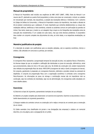 Noções de Orçamento e Planejamento de Obras 
Dr. Marco Aurélio Stumpf González – 2008 
13/49 
Manual do proprietário 
O Manual do Proprietário está incluído nas exigências da NBR 14037 (ABNT, 1998). Parte do Manual é um 
resumo das ET, destinado ao usuário final (proprietário) e indica como deve ser conservado o imóvel, os cuidados 
de manutenção (por exemplo, das esquadrias), a posição das tubulações elétricas e hidráulicas. Com o advento 
do Código de Defesa do Consumidor, o Manual do Proprietário cresceu de importância, mas desde a década de 
60 já existiam construtoras que o adotavam. É muito importante que contenha detalhamentos ou croquis das 
instalações elétricas, telefônicas e hidro-sanitárias, evitando os acidentes comuns em perfurações às paredes do 
imóvel. Para tanto, basta que o mestre ou um estagiário faça croquis ou tire fotografias das tubulações antes da 
execução dos revestimentos. É um cuidado de custo baixo, mas que evita diversos problemas. O proprietário 
deve receber um conjunto completo dos documentos de obra, ao início desta, e as respectivas atualizações, ao 
final. 
Memória justificativa do projeto 
É a descrição do projeto com justificativas para as soluções adotadas, sob os aspectos econômico, técnico e 
artístico. São utilizadas em concursos ou perícias, por exemplo. 
Cronograma 
O cronograma físico representa a programação temporal da execução da obra, nos aspectos físicos e financeiros. 
As diversas etapas de que se compõem a edificação são distribuídas no prazo de execução, definindo-se, ainda 
que provisoriamente, datas de início e fim para cada uma. No âmbito da construção civil, existem basicamente 
dois métodos de programação física de obras: PERT/CPM (cronograma de rede) e Gantt (cronograma de barras). 
Em conjunto, geralmente é preparado um cronograma financeiro, definindo a previsão mensal (ou semanal) de 
dispêndios. O conjunto da programação física com a organização econômica é conhecido como cronograma 
físico-financeiro. As informações de prazo de entrega e contribuição mensal são de importância vital na 
construção, seja nos contratos de empreitada, seja nos de administração. Os cronogramas serão estudados em 
maior detalhe abaixo. 
Exercícios 
A) Descreva os tipos de orçamento, apresentando exemplos de sua utilização. 
B) Obtenha um projeto completo para desenvolver um exercício de orçamento. Examine os documentos e inicie a 
tarefa desenvolvendo um orçamento paramétrico. 
C) Busque modelos de contratos comuns na construção civil e redija a minuta de um contrato para a construção 
de um imóvel. 
D) Colete exemplos (nos classificados de jornais e nas divulgações das empresas) e elabore um memorial 
descritivo, de uma página, para a propaganda de um prédio. 
 