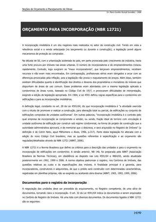 Noções de Orçamento e Planejamento de Obras 
Dr. Marco Aurélio Stumpf González – 2008 
14/49 
ORÇAMENTO PARA INCORPORAÇÃO (NBR 12721) 
A incorporação imobiliária é um dos negócios mais realizados no setor da construção civil. Tendo em vista a 
relevância social e a venda antecipada (no lançamento ou durante a construção), a legislação prevê alguns 
mecanismos de proteção ao comprador. 
Na década de 50, com a urbanização acelerada do país, em parte provocada pelo crescimento da indústria, havia 
uma forte procura por imóveis nas áreas urbanas. O número de incorporadores e de empreendimentos cresceu 
rapidamente. Contudo, logo surgiram os "maus incorporadores", que lançavam empreendimentos, recebiam 
recursos e não eram mais encontrados. Em contraposição, profissionais sérios eram obrigados a arcar com as 
diferenças provocadas pela inflação, pois a legislação não previa o reajustamento de preços. Além disso, também 
existiam dificuldades quanto à identificação dos direitos e deveres dos proprietários e moradores de imóveis que 
dispunham de áreas de uso comum. Esses problemas eram abordados com a mesma legislação aplicada a 
condomínios de áreas rurais, baseada no Código Civil de 1917, e provocaram dificuldades de interpretação, 
exigindo a edição de legislação apropriada. Em 1964, a Lei 4591 definiu regras específicas para o condomínio em 
edificações e para as incorporações imobiliárias. 
A definição legal, constante no art. 28 da Lei 4591/64, diz que incorporação imobiliária é "a atividade exercida 
com o intuito de promover e realizar a construção, para alienação total ou parcial, de edificações ou conjunto de 
edificações compostas de unidades autônomas". Em outras palavras, "incorporação imobiliária é o contrato pelo 
qual empresa de incorporação se compromete a vender, ou vende, fração ideal de terreno com vinculação à 
unidade autônoma de edificação por construir sob regime condominial, na forma de projeto de construção que a 
autoridade administrativa aprovará, e de memorial que o descreva, e será arquivado no Registro de Imóveis" (a 
definição é de Cotrin Neto, apud Milhomens e Alves, 1996, p.317). Parte desta legislação foi alterada com a 
edição do novo Código Civil brasileiro, mas as questões referentes à especificação e ao orçamento são 
reguladas/detalhadas através da NBR 12721 (ABNT, 2006). 
A NBR 12721 é a Norma Brasileira que define os critérios para a descrição das unidades e para o orçamento na 
incorporação de edificações em condomínio. A versão anterior, NB 140, foi preparada pela ABNT (Associação 
Brasileira de Normas Técnicas), em obediência ao disposto nas Leis 4591/64 e 4864/65, sendo atualizada 
posteriormente em 1992, 1999 e 2006. A norma objetiva padronizar o registro, nos Cartórios de Imóveis, das 
questões relativas ao custo e às especificações dos imóveis. A finalidade principal é a garantia, para 
incorporadores, construtores e adquirentes, de que o prédio será construído com determinadas características, 
registradas em planilhas próprias, não se exigindo ou aceitando obra diversa (ABNT, 1965, 1993, 1999, 2006). 
Documentos para o registro da incorporação 
A negociação das unidades deve ser precedida do arquivamento, no Registro competente, de uma série de 
documentos, tornando clara a incorporação. O art. 32 da Lei 4591/64 indica os documentos a serem arquivados 
no Cartório de Registro de Imóveis. Há uma lista com diversos documentos. Os documentos ligados à NBR 12721 
são os seguintes: 
 