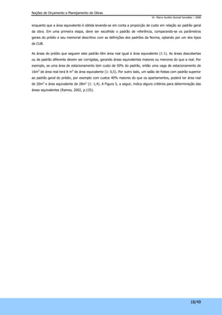 Noções de Orçamento e Planejamento de Obras 
Dr. Marco Aurélio Stumpf González – 2008 
enquanto que a área equivalente é obtida levando-se em conta a proporção de custo em relação ao padrão geral 
da obra. Em uma primeira etapa, deve ser escolhido o padrão de referência, comparando-se os parâmetros 
gerais do prédio e seu memorial descritivo com as definições dos padrões da Norma, optando por um dos tipos 
de CUB. 
As áreas do prédio que seguem este padrão têm área real igual à área equivalente (1:1). As áreas descobertas 
ou de padrão diferente devem ser corrigidas, gerando áreas equivalentes maiores ou menores do que a real. Por 
exemplo, se uma área de estacionamento tem custo de 50% do padrão, então uma vaga de estacionamento de 
16m2 de área real terá 8 m2 de área equivalente (1: 0,5). Por outro lado, um salão de festas com padrão superior 
ao padrão geral do prédio, por exemplo com custos 40% maiores do que os apartamentos, poderá ter área real 
de 20m2 e área equivalente de 28m2 (1: 1,4). A Figura 5, a seguir, indica alguns critérios para determinação das 
áreas equivalentes (Ramos, 2002, p.135). 
18/49 
 
