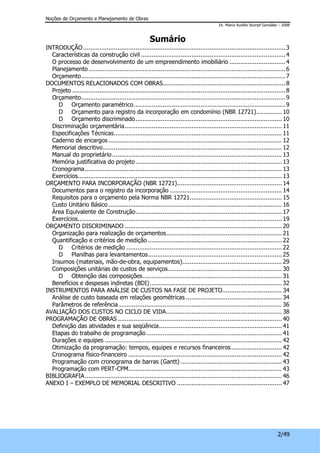 Noções de Orçamento e Planejamento de Obras 
Dr. Marco Aurélio Stumpf González – 2008 
2/49 
Sumário 
INTRODUÇÃO................................................................................................................3 
Características da construção civil ................................................................................4 
O processo de desenvolvimento de um empreendimento imobiliário ...............................4 
Planejamento .............................................................................................................6 
Orçamento.................................................................................................................7 
DOCUMENTOS RELACIONADOS COM OBRAS....................................................................8 
Projeto ......................................................................................................................8 
Orçamento.................................................................................................................9 
D Orçamento paramétrico....................................................................................9 
D Orçamento para registro da incorporação em condomínio (NBR 12721).............. 10 
D Orçamento discriminado................................................................................. 10 
Discriminação orçamentária....................................................................................... 11 
Especificações Técnicas............................................................................................. 11 
Caderno de encargos ................................................................................................ 12 
Memorial descritivo................................................................................................... 12 
Manual do proprietário.............................................................................................. 13 
Memória justificativa do projeto................................................................................. 13 
Cronograma............................................................................................................. 13 
Exercícios................................................................................................................. 13 
ORÇAMENTO PARA INCORPORAÇÃO (NBR 12721).......................................................... 14 
Documentos para o registro da incorporação .............................................................. 14 
Requisitos para o orçamento pela Norma NBR 12721................................................... 15 
Custo Unitário Básico ................................................................................................ 16 
Área Equivalente de Construção................................................................................. 17 
Exercícios................................................................................................................. 19 
ORÇAMENTO DISCRIMINADO ....................................................................................... 20 
Organização para realização de orçamentos................................................................ 21 
Quantificação e critérios de medição .......................................................................... 22 
D Critérios de medição ...................................................................................... 22 
D Planilhas para levantamentos.......................................................................... 25 
Insumos (materiais, mão-de-obra, equipamentos)....................................................... 29 
Composições unitárias de custos de serviços............................................................... 30 
D Obtenção das composições............................................................................. 31 
Benefícios e despesas indiretas (BDI) ......................................................................... 32 
INSTRUMENTOS PARA ANÁLISE DE CUSTOS NA FASE DE PROJETO................................. 34 
Análise de custo baseada em relações geométricas ..................................................... 34 
Parâmetros de referência .......................................................................................... 36 
AVALIAÇÃO DOS CUSTOS NO CICLO DE VIDA................................................................ 38 
PROGRAMAÇÃO DE OBRAS........................................................................................... 40 
Definição das atividades e sua seqüência.................................................................... 41 
Etapas do trabalho de programação........................................................................... 41 
Durações e equipes .................................................................................................. 42 
Otimização da programação: tempos, equipes e recursos financeiros ............................ 42 
Cronograma físico-financeiro ..................................................................................... 42 
Programação com cronograma de barras (Gantt) ........................................................ 43 
Programação com PERT-CPM..................................................................................... 43 
BIBLIOGRAFIA............................................................................................................. 46 
ANEXO I – EXEMPLO DE MEMORIAL DESCRITIVO .......................................................... 47 
 