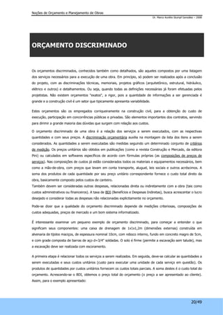 Noções de Orçamento e Planejamento de Obras 
Dr. Marco Aurélio Stumpf González – 2008 
20/49 
ORÇAMENTO DISCRIMINADO 
Os orçamentos discriminados, conhecidos também como detalhados, são aqueles compostos por uma listagem 
dos serviços necessários para a execução de uma obra. Em princípio, só podem ser realizados após a conclusão 
do projeto, com as discriminações técnicas, memoriais, projetos gráficos (arquitetônico, estrutural, hidráulico, 
elétrico e outros) e detalhamentos. Ou seja, quando todas as definições necessárias já foram efetuadas pelos 
projetistas. Não existem orçamentos "exatos", a rigor, pois a quantidade de informações a ser gerenciada é 
grande e a construção civil é um setor que tipicamente apresenta variabilidade. 
Estes orçamentos são os empregados corriqueiramente na construção civil, para a obtenção do custo de 
execução, participação em concorrências públicas e privadas. São elementos importantes dos contratos, servindo 
para dirimir a grande maioria das dúvidas que surgem com relação aos custos. 
O orçamento discriminado de uma obra é a relação dos serviços a serem executados, com as respectivas 
quantidades e com seus preços. A discriminação orçamentária auxilia na montagem da lista dos itens a serem 
considerados. As quantidades a serem executadas são medidas seguindo um determinado conjunto de critérios 
de medição. Os preços unitários são obtidos em publicações (como a revista Construção e Mercado, da editora 
Pini) ou calculados em softwares específicos de acordo com fórmulas próprias (as composições de preços de 
serviços). Nas composições de custos já estão considerados todos os materiais e equipamentos necessários, bem 
como a mão-de-obra, com preços que levam em conta transporte, aluguel, leis sociais e outros acréscimos. A 
soma dos produtos de cada quantidade por seu preço unitário correspondente fornece o custo total direto da 
obra, basicamente composto pelos custos de canteiro. 
Também devem ser consideradas outras despesas, relacionadas direta ou indiretamente com a obra (tais como 
custos administrativos ou financeiros). A taxa de BDI (Benefícios e Despesas Indiretas), busca acrescentar o lucro 
desejado e considerar todas as despesas não relacionadas explicitamente no orçamento. 
Pode-se dizer que a qualidade do orçamento discriminado depende de medições criteriosas, composições de 
custos adequadas, preços de mercado e um bom sistema informatizado. 
É interessante examinar um pequeno exemplo de orçamento discriminado, para começar a entender o que 
significam seus componentes: uma caixa de drenagem de 1x1x1,2m (dimensões externas) construída em 
alvenaria de tijolos maciços, de espessura nominal 10cm, com reboco interno, fundo em concreto magro de 5cm, 
e com grade composta de barras de aço d=3/4" soldadas. O solo é firme (permite a escavação sem talude), mas 
a escavação deve ser realizada com escoramento. 
A primeira etapa é relacionar todos os serviços a serem realizados. Em seguida, deve-se calcular as quantidades a 
serem executadas e seus custos unitários (custo para executar uma unidade de cada serviço em questão). Os 
produtos de quantidades por custos unitários fornecem os custos totais parciais. A soma destes é o custo total do 
orçamento. Acrescendo-se o BDI, obtemos o preço total do orçamento (o preço a ser apresentado ao cliente). 
Assim, para o exemplo apresentado: 
 