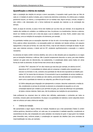 Noções de Orçamento e Planejamento de Obras 
Dr. Marco Aurélio Stumpf González – 2008 
22/49 
Quantificação e critérios de medição 
Após a compilação das relações de serviços a serem executados, é necessário medir quanto deve ser feito de 
cada um. A medição em planta é simples, para a maioria dos elementos construtivos. Os critérios para a medição 
geralmente buscam, ao máximo, a correspondência com as medidas reais. Alguns serviços, contudo, escapam a 
este critério e são relacionados com a forma tradicional de aquisição dos materiais ou de contratação dos 
serviços. 
Assim, as peças de concreto, os pisos e forros são medidos por sua área real, por exemplo. Já as esquadrias de 
madeira são medidas em unidades e as metálicas por área. As pinturas e os revestimentos, internos e externos, 
devem ser medidos de acordo com a área das peças a que se adaptam, por área. Porém, existem casos mais 
complexos, como as medições de escavações e de alvenarias, por exemplo. 
As quantidades medidas para as escavações dependem do tipo de solo e da tecnologia empregada. Se o solo é 
firme, pode-se utilizar escoramento, e as escavações podem ser realizadas com taludes verticais, com pequeno 
espaçamento a mais para as formas. Se o solo não é firme, o tipo de solo indicará a inclinação do talude. No pior 
caso, para materiais arenosos, o talude será de 45°, ampliando significativamente a escavação e o reaterro 
necessários. 
As alvenarias de tijolos contêm inúmeros detalhes, tais como os vãos deixados para as esquadrias ou os rasgos 
para as tubulações hidráulicas e elétricas. Não é possível simplesmente descontar os vazios, pois estes detalhes 
implicam em gasto extra de mão-de-obra, nos acabamentos. A consideração destes vazios implica em várias 
formas de medir as alvenarias. As duas formas mais comuns são as seguintes: 
a) Critério “Pini”: descontar 2m2 em vãos maiores que esta área (por exemplo, em abertura de 6m2, 
desconta-se 4m2). A racionalidade do método está em compensar o trabalho extra necessário para 
executar os arremates no vão, contando uma quantidade de mão-de-obra equivalente ao trabalho para 
realizar 2m2 do mesmo tipo de alvenaria. O inconveniente é que as quantidades de serviço medidas em 
obra não coincidem com as medidas por este sistema, provocando dificuldades com sub-empreiteiros, 
assim como a quantidade de material a ser adquirido, que difere do que foi orçado. 
b) Critério adequado para integração com planejamento e compras: descontar exatamente a medida do 
vão, considerando os serviços de arremate na alvenaria na composição da esquadria ou em uma 
composição especial (por unidade ou por perímetro de gola), por causa das diferenças nas quantidades 
de tijolos e demais materiais. Neste caso, não há problemas nas medições de sub-empreiteiros. 
Cada profissional (ou empresa) deve ter critérios bem definidos, padronizados e conhecidos por todos os 
envolvidos, inclusive pelos sub-empreiteiros. Os preços e as quantidades de materiais a serem adquiridos devem 
estar em sintonia com estes critérios de medição. 
• Critérios de medição 
São apresentados a seguir alguns critérios de medição. Ressalta-se que a lista apresentada (Tabela 3) contém 
critérios genéricos, devendo-se verificar, em cada caso, se correspondem à realidade específica, considerando as 
características da obra, das composições de custos adotadas e da empresa em geral. A regra geral é da medição 
pelas dimensões reais, conforme projeto, e consideração em separado dos detalhes (tais como arremates de 
impermeabilização nos ralos, por exemplo). 
 
