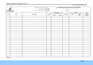 Noções de Orçamento e Planejamento de Obras 
Dr. Marco Aurélio Stumpf González – 2008 
27/49 
UNIVERSIDADE DO VALE DO RIO DOS SINOS 
Ciências Exatas e Tecnológicas 
Professor Dr. Marco Aurélio Stumpf González 
(2) Planilha de levantamentos de esquadrias 
Obra: 
Data: Folha: 
Dimensões Vidro Área 
Tipo Local Descrição Quant L H Ferragem Tipo Área Esquadria 
(cm) (cm) (m2) (m2)* 
*Vão real 
 