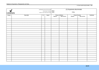 Noções de Orçamento e Planejamento de Obras 
Dr. Marco Aurélio Stumpf González – 2008 
28/49 
UNIVERSIDADE DO VALE DO RIO DOS SINOS 
Ciências Exatas e Tecnológicas 
Professor Dr. Marco Aurélio Stumpf González 
(3) Orçamento discriminado 
Obra: 
Data: Folha: 
Ordem Descrição Un Quant Preços Unitários Preços Parciais Subtotais 
Material Mão-de-obra Material Mão-de-obra 
 