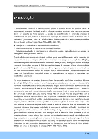 Noções de Orçamento e Planejamento de Obras 
Dr. Marco Aurélio Stumpf González – 2008 
3/49 
INTRODUÇÃO 
O desenvolvimento sustentável é indispensável para garantir a qualidade de vida das gerações futuras. A 
sustentabilidade geralmente é analisada através de três aspectos básicos: econômico, social e ambiental, os quais 
devem ser buscados de forma coerente. A questão da sustentabilidade na construção vincula-se à 
sustentabilidade em geral, incluindo os problemas de degradação dos entornos naturais, mudança do clima e 
efeito estufa (Gauzin-Müller, 2002). Na conferência Rio-92 foi estabelecido que o desenvolvimento sustentável 
deve ser baseado em três princípios (Gauzin-Müller, 2002; ONU, 1992): 
• Avaliação do ciclo de vida (ACV) dos materiais em sua totalidade; 
• Desenvolvimento do uso de matérias-primas e energias renováveis; 
• Redução das quantidades de materiais e energia utilizados na extração e exploração de recursos naturais, e a 
reciclagem ou destinação final dos resíduos. 
A construção é um dos setores que mais pode contribuir para a sustentabilidade, pois é grande consumidor de 
recursos naturais e de energia para a fabricação de materiais e para operação e manutenção das edificações, 
sendo também grande gerador de resíduos de construção e demolição (RCD), ao longo do seu ciclo de vida (a 
construção é responsável por cerca de 40% dos materiais retirados da natureza e 40% de todos os resíduos 
gerados pela sociedade). A importância social e econômica é igualmente significativa, através da participação no 
PIB e na geração de emprego e renda, por exemplo. Assim, é essencial envolver a indústria da construção na 
busca pelo desenvolvimento sustentável, através do desenvolvimento de projetos e construções com 
características sustentáveis. 
Em termos econômicos, as empresas do setor sofreram transformações significativas nos últimos 20 anos 
(período pós-BNH), incluindo redução de tamanho das empresas e das barreiras à entrada no setor, com forte 
incremento na competitividade e conseqüente redução de margens de lucro. Dificuldades de financiamento da 
produção e a prática reiterada de taxas de juros elevadas também provocaram mudanças no setor. A análise do 
comportamento atual, tanto no segmento de construções encomendadas (made to order), quando no segmento 
de incorporação imobiliária (pre-sales housing market) indica um elevado nível de competitividade, com a 
existência de preços de mercado definidos para os produtos convencionais (apartamentos e residências em 
condomínio, por exemplo). Neste sentido, a sustentabilidade econômica do setor e, mais especificamente, das 
empresas, está vinculada ao lançamento de produtos adequados às exigências do mercado. Como reação a esta 
nova realidade, a maioria das empresas buscou ampliar a eficiência, através de ações de gerenciamento da 
construção (otimização de processos, implantação de programas de qualidade, certificação e terceirização de 
grande parte das atividades necessárias à produção) e adoção de algumas alternativas tecnológicas (tais como 
gesso acartonado e alvenaria estrutural). Estas estratégias visam à redução de custos, orientando o foco do 
gerenciamento para o cliente interno. Outro caminho, pouco explorado pelas empresas, é a ampliação do valor 
do produto, através de uma atuação mais consistente na fase de concepção do produto (privilegiando o cliente 
externo/usuário através da consideração dos seus requisitos). Essa abordagem está de acordo com a tendência 
de ampliar o foco sobre os requisitos dos usuários, que tem vínculos com a teoria da Construção Enxuta (Koskela, 
2000) e com a visão de desempenho da edificação (ABNT, 2008; Foliente, 2005). 
 