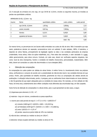 Noções de Orçamento e Planejamento de Obras 
Dr. Marco Aurélio Stumpf González – 2008 
(2) A execução da armadura de uma viga, em aço CA-50 de 12,5mm, envolve os seguintes insumos, já incluídas as 
perdas nas quantidades unitárias: 
ARMADURA CA-50, 12,5mm - kg 
insumo Nome quantidade unitária custo unitário custo parcial 
1 aço CA-50, 12,5mm 1,05 kg 3,00/kg 3,15 
2 arame recozido 0,02 kg 7,00/kg 0,14 
3 ferreiro 0,10 h 8,40/h 0,84 
4 ajudante de ferreiro 0,10 h 5,60/h 0,56 
total - R$ 4,69 
Da mesma forma, os percentuais de Leis Sociais estão embutidos nos custos de não de obra. Não é necessário que seja 
assim, podendo-se calcular em separado, acrescendo-se como um subtotal. O valor adotado, 180%, é ilustrativo, e 
depende de vários fatores, principalmente da legislação vigente na data e nas condições particulares da empresa 
(rotatividade, horas extras, índice de ações trabalhistas, etc.). Para estes dois exemplos, o valor calculado é o custo, 
válido genericamente, para obras comuns. Contudo, em cada caso, devem ser verificados aspectos singulares, tais 
como: local da obra (transporte), horário e condições de trabalho (horas-extra, periculosidade, insalubridade). Além 
disto, devem ser acrescidos os custos não discriminados e o lucro desejado (BDI). 
• Obtenção das composições 
As composições de custos podem ser obtidas de várias fontes. A melhor forma é o levantamento direto nas próprias 
obras, verificando-se o consumo de acordo com a produtividade da mão-de-obra local e nas condições técnicas em que 
produz. Porém, pela quantidade de trabalho envolvido, geralmente de início as composições são obtidas através de 
publicações. A utilização indiscriminada, porém, é perigosa, pois os coeficientes foram determinados em locais distintos, 
e não há garantias de que sejam adequados para as condições de nossas obras. Por exemplo, um livro editado em São 
Paulo, há trinta anos, evidentemente deve refletir condições muito diferentes das encontradas hoje, em São Leopoldo. 
31/49 
Outra forma de obtenção de composições é o cálculo direto, para o qual apresentam-se dois casos, a seguir. 
(1) Argamassa para alvenaria (1:2:9) - m3: 
a) materiais - traço em volume, considerando os pesos específicos: 
- o volume para cada parcela do traço é: 1 m3/ (1+2+9) = 0,083333 m3 
a1) cimento (1600 kg/m3): 0,83333 x 1600 = 133,3333 kg 
a2) cal hidratada (1030 kg/m3): 0,83333 x 2 x 1030 = 171,6666 kg 
a3) areia: 0,83333 x 9 = 0,75 m3 
a4) perdas: assume-se perda média de 10% nos materiais 
b) mão-de-obra: estimada (ou medida na obra) em 10h/m3; 
c) betoneira: tempo ocupado estimado (ou medido na obra) em 4h; 
 