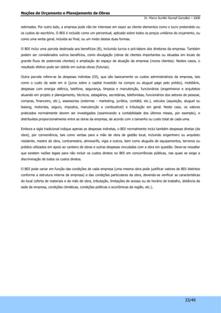 Noções de Orçamento e Planejamento de Obras 
Dr. Marco Aurélio Stumpf González – 2008 
estimados. Por outro lado, a empresa pode não ter interesse em expor ao cliente elementos como o lucro pretendido ou 
os custos do escritório. O BDI é incluído como um percentual, aplicado sobre todos os preços unitários do orçamento, ou 
como uma verba geral, incluída ao final, ou um misto destas duas formas. 
O BDI inclui uma parcela destinada aos benefícios (B), incluindo lucros e pró-labore dos diretores da empresa. Também 
podem ser considerados outros benefícios, como divulgação (obras de clientes importantes ou situadas em locais de 
grande fluxo de potenciais clientes) e ampliação do espaço de atuação da empresa (novos clientes). Nestes casos, o 
resultado efetivo pode ser obtido em outras obras (futuras). 
Outra parcela refere-se às despesas indiretas (DI), que são basicamente os custos administrativos da empresa, tais 
como o custo da sede em si (juros sobre o capital investido na compra ou aluguel pago pelo prédio), mobiliário, 
despesas com energia elétrica, telefone, segurança, limpeza e manutenção, funcionários (engenheiros e arquitetos 
atuando em projeto e planejamento, técnicos, estagiários, secretárias, telefonistas, funcionários dos setores de pessoal, 
compras, financeiro, etc.), assessorias (externas - marketing, jurídica, contábil, etc.), veículos (aquisição, aluguel ou 
leasing, motorista, seguro, impostos, manutenção e combustível) e tributação em geral. Neste caso, os valores 
praticados normalmente devem ser investigados (examinando a contabilidade dos últimos meses, por exemplo), e 
distribuídos proporcionalmente entre as obras da empresa, de acordo com o tamanho ou custo total de cada uma. 
Embora a sigla tradicional indique apenas as despesas indiretas, o BDI normalmente inclui também despesas diretas (da 
obra), por conveniência, tais como verbas para a mão de obra de gestão local, incluindo engenheiro ou arquiteto 
residente, mestre de obra, contramestre, almoxarife, vigia e outros, bem como aluguéis de equipamentos, terrenos ou 
prédios utilizados em apoio ao canteiro de obras e outras despesas vinculadas com a obra em questão. Deve-se ressaltar 
que existem razões legais para não incluir os custos diretos no BDI em concorrências públicas, nas quais se exige a 
discriminação de todos os custos diretos. 
O BDI pode variar em função das condições de cada empresa (uma mesma obra pode justificar valores de BDI distintos 
conforme a estrutura interna da empresa) e das condições particulares da obra, devendo-se verificar as características 
do local (oferta de materiais e de mão de obra, tributação, limitações de acesso ou de horário de trabalho, distância da 
sede da empresa, condições climáticas, condições políticas e econômicas da região, etc.). 
33/49 
 
