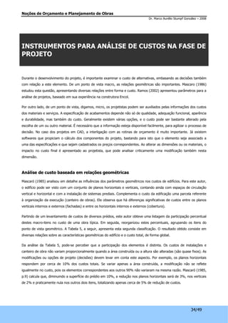 Noções de Orçamento e Planejamento de Obras 
Dr. Marco Aurélio Stumpf González – 2008 
INSTRUMENTOS PARA ANÁLISE DE CUSTOS NA FASE DE 
PROJETO 
Durante o desenvolvimento do projeto, é importante examinar o custo de alternativas, embasando as decisões também 
com relação a este elemento. De um ponto de vista macro, as relações geométricas são importantes. Mascaro (1986) 
estudou esta questão, apresentando diversas relações entre forma e custo. Ramos (2002) apresentou parâmetros para a 
análise de projetos, baseado em sua experiência na construtora Encol. 
Por outro lado, de um ponto de vista, digamos, micro, os projetistas podem ser auxiliados pelas informações dos custos 
dos materiais e serviços. A especificação de acabamentos depende não só de qualidade, adequação funcional, aparência 
e durabilidade, mas também do custo. Geralmente existem várias opções, e o custo pode ser bastante alterado pela 
escolha de um ou outro material. É necessário que a informação esteja disponível facilmente, para agilizar o processo de 
decisão. No caso dos projetos em CAD, a interligação com as rotinas de orçamento é muito importante. Já existem 
softwares que propiciam o cálculo dos componentes do projeto, bastando para isto que o elemento seja associado a 
uma das especificações e que sejam cadastrados os preços correspondentes. Ao alterar as dimensões ou os materiais, o 
impacto no custo final é apresentado ao projetista, que pode analisar criticamente uma modificação também nesta 
dimensão. 
34/49 
Análise de custo baseada em relações geométricas 
Mascaró (1985) analisou em detalhe as influências dos parâmetros geométricos nos custos de edifícios. Para este autor, 
o edifício pode ser visto com um conjunto de planos horizontais e verticais, contando ainda com espaços de circulação 
vertical e horizontal e com a instalação de sistemas prediais. Complementa o custo da edificação uma parcela referente 
à organização da execução (canteiro de obras). Ele observa que há diferenças significativas de custos entre os planos 
verticais internos e externos (fachadas) e entre os horizontais internos e externos (cobertura). 
Partindo de um levantamento de custos de diversos prédios, este autor obteve uma listagem da participação percentual 
destes macro-itens no custo de uma obra típica. Em seguida, reorganizou estes percentuais, agrupando os itens do 
ponto de vista geométrico. A Tabela 5, a seguir, apresenta esta segunda classificação. O resultado obtido consiste em 
diversas relações sobre as características geométricas do edifício e o custo total, de forma global. 
Da análise da Tabela 5, pode-se perceber que a participação dos elementos é distinta. Os custos de instalações e 
canteiro de obra não variam proporcionalmente quando a área construída ou a altura são alteradas (são quase fixos). As 
modificações ou opções de projeto (decisões) devem levar em conta este aspecto. Por exemplo, os planos horizontais 
respondem por cerca de 10% dos custos totais. Se variar apenas a área construída, a modificação não se reflete 
igualmente no custo, pois os elementos correspondentes aos outros 90% não variaram na mesma razão. Mascaró (1985, 
p.9) calcula que, diminuindo a superfície do prédio em 10%, a redução nos planos horizontais será de 3%, nos verticais 
de 2% e praticamente nula nos outros dois itens, totalizando apenas cerca de 5% de redução de custos. 
 