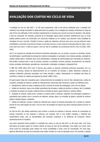 Noções de Orçamento e Planejamento de Obras 
Dr. Marco Aurélio Stumpf González – 2008 
38/49 
AVALIAÇÃO DOS CUSTOS NO CICLO DE VIDA 
A avaliação do ciclo de vida (ACV – ou life cycle assessment, LCA) é uma técnica adequada para a avaliação dos 
materiais e da energia envolvidos no desenvolvimento do produto, com a medição dos impactos ambientais ao longo da 
vida útil de uma edificação. A ACV considera explicitamente os impactos que ocorrem ao longo de décadas e não apenas 
a fase de construção. Por exemplo, pensando já na demolição, alguns países europeus estabeleceram que os novos 
prédios públicos devem ser construídos com estruturas metálicas ou em madeira, que oferecem maior facilidade de 
reciclagem do que o concreto. Também é comum a opção por materiais e técnicas mais caros, mas que oferecem maior 
durabilidade ou permitem economia de energia. A premissa é de que o custo inicial de construção pode ser maior, mas o 
custo total será menor. A idéia de avaliar o ciclo de vida foi ressaltada nas conferências Rio-92 e Rio+10 (ONU, 1992, 
2002). 
ACV é um processo de avaliação das fronteiras ambientais associadas com um produto, processo ou atividade, através 
da identificação e quantificação da energia dos materiais empregados na produção e dos resíduos gerados, avaliação do 
impacto destes sobre o ambiente, bem como identificação e avaliação de oportunidades para introdução de melhorias. 
Esta análise considera todo o ciclo do produto, processo ou atividade, incluindo extração, processamento de matérias 
primas, produção, distribuição, operação/uso, manutenção, reutilização, reciclagem e disposição final. 
A NBR ISO 14040 define ACV como “a técnica para avaliar os aspectos ambientais potenciais associados com um 
produto ou serviços, através do desenvolvimento de um inventário de entradas e saídas relevantes, avaliando os 
impactos ambientais potenciais associados com estas entradas e saídas, interpretando os resultados das fases de 
inventário e impacto em relação aos objetivos do estudo” (ABNT, 2001). 
Em geral quatro fases são necessárias para o desenvolvimento da avaliação do ciclo de vida: planejamento, análise de 
inventário, avaliação do impacto e análise de melhoramentos. Estas fases são interativas e podem ser definidas como: 
• Planejamento: define as metas e objetivos da ACV, incluindo os limites da investigação, início e fim do estudo; 
• Análise de inventário: busca uma análise quantitativa das entradas e saídas do produto ou sistema, isto é, avaliação 
e medições dos gastos em energia, matérias-primas, emissões de gases, águas residuais e resíduos sólidos; 
• Avaliação de impacto: avalia como o produto ou sistema afeta o ambiente, adotando uma abordagem qualitativa e 
quantitativa para analisar como o consumo de materiais, energia, água e as emissões de gases e geração de resíduos 
sólidos e líquidos afetam o ambiente; 
• Análise de melhorias: envolve o estudo de melhorias para reduzir os impactos associados com o produto ou sistema 
através de uma visão objetiva de todo o ciclo de vida e da avaliação do impacto que estas mudanças podem provocar no 
ambiente. 
Ao final da ACV, são obtidos parâmetros para orientar a escolha de materiais e técnicas, através da comparação da 
energia consumida ou dos impactos à natureza, por exemplo. ACV é uma análise complexa, e depende das 
características locais, pois as peculiaridades dos processos produtivos e as distâncias de transporte influem 
significativamente no resultado. 
Uma parte importante desta questão é a avaliação dos custos no ciclo de vida (CCV, ou life cycle costs, LCC). Duas 
alternativas de projeto podem ter impacto distinto ao longo da vida útil da edificação. Uma opção com menor custo 
inicial (custo de construção) pode implicar em menor durabilidade e maior custo de manutenção. Por outro lado, 
algumas alternativas de custo de construção maior podem resultar em custo de operação menor. Por exemplo, a adoção 
 