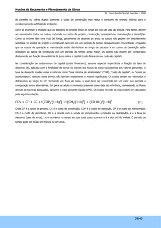 Noções de Orçamento e Planejamento de Obras 
Dr. Marco Aurélio Stumpf González – 2008 
de paredes ou vidros duplos aumenta o custo de construção mas reduz o consumo de energia elétrica para o 
condicionamento artificial do ambiente. 
Deve-se examinar o impacto que as decisões de projeto terão ao longo do ciclo de vida do imóvel. Para tanto, devem 
ser examinados todos os custos, incluindo os custos de projeto, construção, operação/uso, manutenção e demolição. 
Como os imóveis têm uma vida útil longa, geralmente de dezenas de anos, os custos não podem ser simplesmente 
somados. Os custos de projeto e construção ocorrem em um período de tempo razoavelmente concentrado, enquanto 
que os custos de operação e manutenção estão distribuídos ao longo de décadas e os custos de demolição estão 
afastados da época da construção por um período de tempo ainda maior. Os custos não podem ser comparados 
diretamente em função da existência de juros sobre o capital (custo financeiro ou custo do capital). 
Na consideração do custo-tempo do capital (custo financeiro), assume especial importância a fixação da taxa de 
desconto (k), aplicada com a finalidade de tornar os valores dos fluxos de caixa equivalentes aos valores presentes. A 
taxa de desconto muitas vezes é referida como “taxa mínima de atratividade” (TMA), “custo de capital”, ou “custo de 
oportunidade”, embora estes termos não tenham exatamente o mesmo significado. Os custos devem ser estimados e 
distribuídos ao longo do CV, formando um fluxo de caixa, o qual deve ser convertido em um valor que permita a 
comparação entre alternativas. Em geral se adota o momento presente como data de referência, convertendo os fluxos 
através de técnicas adequadas, tal como o valor presente líquido (VPL). Os custos no ciclo de vida podem ser calculados 
pela seguinte relação: 
CCV = CP + CC +S[COPt/(1+k)t] +S[CMt/(1+k)t] + (CD-RU)/(1+k)n (1) , 
Onde CP é o custo de projeto, CC é o custo de construção, COP é o custo de operação, CM é o custo de manutenção, 
CD é o custo de demolição, RU é a receita com a venda de componentes reciclados ou reutilizados, k é a taxa de 
desconto (taxa de juros), t é o momento no tempo em que cada custo ocorre e n é a vida útil do imóvel. O período de 
tempo pode ser fixado em meses ou em anos. 
39/49 
 