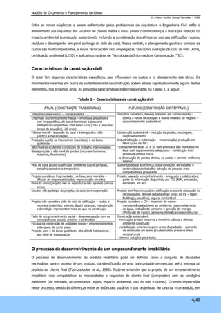 Noções de Orçamento e Planejamento de Obras 
Dr. Marco Aurélio Stumpf González – 2008 
Entre as novas exigências a serem enfrentadas pelos profissionais de Arquitetura e Engenharia Civil estão o 
atendimento aos requisitos dos usuários de classes média e baixa (mass customization) e a busca por redução do 
impacto ambiental (construção sustentável), incluindo a consideração dos efeitos do uso das edificações (custos, 
resíduos e desempenho em geral ao longo do ciclo de vida). Nesse sentido, o planejamento geral e o controle de 
custos são muito importantes, e novas técnicas têm sido empregadas, tais como avaliação do ciclo de vida (ACV), 
certificação ambiental (LEED) e aplicativos na área de Tecnologia da Informação e Comunicação (TIC). 
4/49 
Características da construção civil 
O setor tem algumas características específicas, que influenciam os custos e o planejamento das obras. Os 
movimentos recentes em busca de sustentabilidade na construção podem alterar significativamente alguns destes 
elementos, nos próximos anos. As principais características estão relacionadas na Tabela 1, a seguir. 
Tabela 1 – Características da construção civil 
ATUAL (CONSTRUÇÃO TRADICIONAL) FUTURO (CONSTRUÇÃO SUSTENTÁVEL) 
Indústria conservadora – inovação lenta 
Empresas economicamente fracas – empresas pequenas e 
sem força política, de baixa tecnologia e pequena 
inteligência competitiva, com baixo lucro (5%) e pequena 
tempo de atuação (<20 anos) 
Indústria inovadora, flexível, baseada em conhecimento - 
aberta a novas tecnologias e novos modelos de negócio – 
economicamente sustentável 
Fábrica móvel – depende do local e é temporária (não 
justifica a mecanização) 
Produção sujeita às intempéries (incerteza) e de baixa 
qualidade 
Alto nível de acidentes (condições de trabalho improvisadas) 
Baixa precisão / alto nível de perdas (recursos humanos, 
materiais, financeiros) 
Construção sustentável – redução de perdas, reciclagem, 
reaproveitamento 
Industrialização e automação – mecanização/ produção em 
fábrica/uso de TIC: 
- componentes leves 2d e 3d vem prontos e são montados no 
local com equipamentos adequados - construção mais 
previsível diminui riscos 
- a diminuição de perdas diminui os custos e permite melhores 
salários 
Mão de obra pouco qualificada (ambiente sujo e perigoso, 
trabalho cansativo e temporário) 
Sustentabilidade econômica, boas condições de trabalho e 
continuidade do trabalho: atração de pessoas mais 
competentes e preparadas 
Projeto complexo, fragmentado, confuso, sem memória – 
difusão de responsabilidades, improvisação em obra 
Produto único (projeto não se reproduz e não aprende com os 
erros) 
Projeto baseado em conhecimento – integrado e colaborativo, 
parte da informação disponível, usa TIC (BIM, simulação, 
extranets, xdCAD) 
Usuário não participa do projeto, no caso de incorporação Projeto tem foco no usuário: edificação acessível, adequada às 
necessidades, flexível (adaptável ao longo do CV – Open 
Buildings), saudável, segura, confortável 
Projeto não considera ciclo de vida da edificação – custos e 
recursos (materiais, energia, água) para uso, manutenção 
e demolição representam mais do que na construção 
Projeto considera o CV – materiais de menor 
manutenção/adaptáveis ao ambiente, reaproveitamento 
de água, redução do consumo e geração de energia 
(Protocolo de Kyoto), pensa na demolição/desconstrução 
Falta de comprometimento social – despreocupação com as 
conseqüências sociais, urbanas e ambientais 
Focada na construção de unidades novas – empreendimentos 
estanques, de curto prazo 
Produto caro e de baixa qualidade: alto déficit habitacional / 
alto nível de inadequação 
Construção sustentável: 
- renovação predial preserva a memória urbana e otimiza 
ambiente construído 
- revitalização urbana recupera áreas degradadas - aumento 
de densidade em áreas já urbanizadas preserva áreas 
verdes/rurais 
- oferece soluções para todos 
O processo de desenvolvimento de um empreendimento imobiliário 
O processo de desenvolvimento do produto imobiliário pode ser definido como o conjunto de atividades 
necessárias para o projeto de um produto, da identificação de uma oportunidade de mercado até a entrega do 
produto ao cliente final (Tzortzopoulos et al., 1998). Pode-se entender que o projeto de um empreendimento 
imobiliário visa compatibilizar as necessidades e requisitos do cliente final (comprador) com as condições 
existentes (de mercado, orçamentárias, legais, impacto ambiental, uso do solo e outras). Ocorrem imprecisões 
neste processo, devido às diferenças entre as visões dos usuários e dos projetistas. No caso da incorporação, em 
 