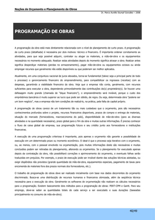Noções de Orçamento e Planejamento de Obras 
Dr. Marco Aurélio Stumpf González – 2008 
40/49 
PROGRAMAÇÃO DE OBRAS 
A programação da obra está mais diretamente relacionada com o nível de planejamento de curto prazo. A programação 
de curto prazo (detalhada) é necessária por dois motivos: técnico e financeiro. É importante ordenar corretamente as 
atividades, para que seja possível adquirir, contratar ou alugar os materiais, a mão-de-obra e os equipamentos 
necessários no momento adequado. Realizar estas atividades depois do momento significa atrasar a obra. Realizar antes 
significa desperdiçar materiais (perdas no armazenamento), pagar mão-de-obra ou equipamentos ociosos ou ainda 
empregar recursos que geralmente não estão disponíveis ou que poderiam ser melhor aplicados. 
Atualmente, em uma conjuntura nacional de juros elevados, torna-se fundamental (talvez seja a principal parte de todo 
o processo) o gerenciamento financeiro do empreendimento, para compatibilizar os ingressos (receitas) com as 
despesas, garantindo a viabilidade financeira da obra. Veja que a empresa não conta, geralmente, com recursos 
suficientes para executar a obra, dependendo primordialmente das contribuições do(s) proprietário(s). Se houver uma 
defasagem muito grande (chamada de "dique financeiro"), o empreendimento será inviável, porque o custo dos 
empréstimos bancários é muito superior ao lucro que pode ser obtido, de regra. Ou seja, determinada obra "poderia ser 
um bom negócio", mas a empresa não tem condições de realizá-lo, na prática, pela falta de capital próprio. 
A programação de obras carece de um tratamento tão ou mais cuidadoso que o orçamento, pois são necessários 
conhecimentos profundos sobre o projeto, recursos financeiros disponíveis, prazos de compra e entrega de materiais, 
situação do mercado (fornecedores, macroeconomia do país), disponibilidade de mão-de-obra (para as diversas 
atividades e na quantidade necessária), prazo global para o fim da obra e muitas outras informações. É preciso conhecer 
o fluxo de caixa global da empresa, sua programação futura e seu crédito junto aos fornecedores e instituições 
financeiras. 
A execução de uma programação criteriosa é importante, pois apenas o orçamento não garante a possibilidade de 
execução em um determinado prazo ou momento econômico. O ideal é que o processo seja iterativo com o orçamento, 
ou, ao menos, com o pessoal envolvido na orçamentação, pois muitas informações deste são necessárias e muitas 
conclusões podem ser retiradas do planejamento, alterando os orçamentos. Se o planejamento for executado apenas 
depois da contratação da obra, não possibilitará correções e aprimoramento do orçamento, e eventuais falhas serão 
traduzidas em prejuízos. Por exemplo, o prazo de execução pode ser inviável diante das soluções técnicas adotadas, ou 
exigir dispêndios não previstos (grande quantidade de mão-de-obra, equipamentos especiais, pagamento de taxas para 
encomenda de materiais fora dos prazos normais dos fornecedores, etc.). 
O trabalho de programação de obras deve ser realizado inicialmente com base nos dados decorrentes do orçamento 
discriminado. Busca-se uma distribuição de recursos humanos e financeiros otimizada, além da seqüência técnica 
necessária para a execução da obra. Geralmente os softwares de orçamentação não realizam os cálculos necessários 
para a programação. Existem basicamente dois métodos para a programação de obras: PERT-CPM e Gantt. Para seu 
emprego, deve-se saber as quantidades totais de cada serviço a ser executado e suas durações (baseadas 
principalmente no consumo de mão-de-obra). 
 
