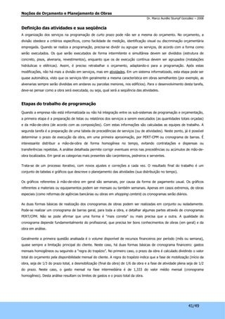Noções de Orçamento e Planejamento de Obras 
Dr. Marco Aurélio Stumpf González – 2008 
Definição das atividades e sua seqüência 
A organização dos serviços na programação de curto prazo pode não ser a mesma do orçamento. No orçamento, a 
divisão obedece a critérios específicos, como facilidade de medição, identificação visual ou discriminação orçamentária 
empregada. Quando se realiza a programação, precisa-se dividir ou agrupar os serviços, de acordo com a forma como 
serão executados. Os que serão executados de forma intermitente e simultânea devem ser divididos (estrutura de 
concreto, pisos, alvenaria, revestimentos), enquanto que os de execução contínua devem ser agrupados (instalações 
hidráulicas e elétricas). Assim, é preciso retrabalhar o orçamento, adaptando-o para a programação. Após estas 
modificações, não há mais a divisão em serviços, mas em atividades. Em um sistema informatizado, esta etapa pode ser 
quase automática, visto que os serviços têm geralmente a mesma característica em obras semelhantes (por exemplo, as 
alvenarias sempre serão divididas em andares ou parcelas menores, nos edifícios). Para o desenvolvimento desta tarefa, 
deve-se pensar como a obra será executada, ou seja, qual será a seqüência das atividades. 
41/49 
Etapas do trabalho de programação 
Quando a empresa não está informatizada ou não há integração entre os sub-sistemas de programação e orçamentação, 
a primeira etapa é a preparação de listas ou relatórios dos serviços a serem executados (as quantidades totais orçadas) 
e da mão-de-obra (de acordo com as composições). Com estas informações são calculadas as equipes de trabalho. A 
segunda tarefa é a preparação de uma tabela de precedências de serviços (ou de atividades). Neste ponto, já é possível 
determinar o prazo de execução da obra, em uma primeira aproximação, por PERT-CPM ou cronograma de barras. É 
interessante distribuir a mão-de-obra de forma homogênea no tempo, evitando contratações e dispensas ou 
transferências repetidas. A análise detalhada permite corrigir eventuais erros nas precedências ou acúmulos de mão-de-obra 
localizados. Em geral as categorias mais presentes são carpinteiros, pedreiros e serventes. 
Trata-se de um processo iterativo, com novos ajustes e correções a cada vez. O resultado final do trabalho é um 
conjunto de tabelas e gráficos que descreve o planejamento das atividades (sua distribuição no tempo). 
Os gráficos referentes à mão-de-obra em geral são semanais, por causa da forma de pagamento usual. Os gráficos 
referentes a materiais ou equipamentos podem ser mensais ou também semanais. Apenas em casos extremos, de obras 
especiais (como reformas de agências bancárias ou obras em shopping centers) os cronogramas serão diários. 
As duas formas básicas de realização dos cronogramas de obras podem ser realizadas em conjunto ou isoladamente. 
Pode-se realizar um cronograma de barras geral, para toda a obra, e detalhar algumas partes através de cronogramas 
PERT/CPM. Não se pode afirmar que uma forma é "mais correta" ou mais precisa que a outra. A qualidade do 
cronograma depende fundamentalmente do profissional, que precisa ter bons conhecimentos de obras (em geral) e da 
obra em análise. 
Geralmente a primeira questão analisada é o volume disponível de recursos financeiros por período (mês ou semana), 
quase sempre a limitação principal do cliente. Neste caso, há duas formas básicas de cronograma financeiro: gastos 
mensais homogêneos ou seguindo a “regra do trapézio”. No primeiro caso, o prazo da obra é calculado dividindo o valor 
total do orçamento pela disponibilidade mensal do cliente. A regra do trapézio indica que a fase de mobilização (início da 
obra, seja de 1/3 do prazo total, a desmobilização (final da obra) de 1/6 da obra e a fase de atividade plena seja de 1/2 
do prazo. Neste caso, o gasto mensal na fase intermediária é de 1,333 do valor médio mensal (cronograma 
homogêneo). Desta análise resultam os limites de gastos e o prazo total da obra. 
 