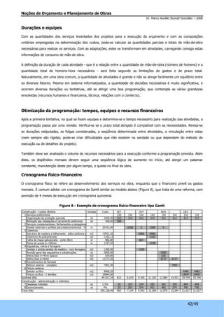 Noções de Orçamento e Planejamento de Obras 
Dr. Marco Aurélio Stumpf González – 2008 
42/49 
Durações e equipes 
Com as quantidades dos serviços levantados dos projetos para a execução do orçamento e com as composições 
unitárias empregadas na determinação dos custos, pode-se calcular as quantidades parciais e totais de mão-de-obra 
necessárias para realizar os serviços. Com as adaptações, estes se transformam em atividades, carregando consigo estas 
informações de consumo de mão-de-obra. 
A definição da duração de cada atividade - que é a relação entre a quantidade de mão-de-obra (número de homens) e a 
quantidade total de homens-hora necessários - será feita segundo as limitações de gastos e de prazo total. 
Naturalmente, em uma obra comum, a quantidade de atividades é grande e não se atinge facilmente um equilíbrio entre 
os diversos fatores. Mesmo em sistema informatizados, a quantidade de decisões necessárias é muito significativa, e 
ocorrem diversas iterações ou tentativas, até se atingir uma boa programação, que contemple as várias grandezas 
envolvidas (recursos humanos e financeiros, técnica, relações com o comércio). 
Otimização da programação: tempos, equipes e recursos financeiros 
Após a primeira tentativa, na qual se fixam equipes e determina-se o tempo necessário para realização das atividades, a 
programação passa por uma revisão. Verifica-se se o prazo total atingido é compatível com as necessidades. Revisa-se 
as durações estipuladas, as folgas consideradas, a seqüência determinada entre atividades, a vinculação entre estas 
(nem sempre são rígidas; pode-se criar dificuldades que não existem na verdade ou que dependem do método de 
execução ou de detalhes do projeto). 
Também deve ser analisado o volume de recursos necessários para a execução conforme a programação prevista. Além 
disto, os dispêndios mensais devem seguir uma seqüência lógica de aumento no início, até atingir um patamar 
constante, manutenção deste por algum tempo, e queda no final da obra. 
Cronograma físico-financeiro 
O cronograma físico se refere ao desenvolvimento dos serviços na obra, enquanto que o financeiro prevê os gastos 
mensais. É comum adotar um cronograma de Gantt similar ao modelo abaixo (Figura 8), que trata de uma reforma, com 
previsão de 4 meses de execução em cronograma quinzenal. 
Figura 8 - Exemplo de cronograma físico-financeiro tipo Gantt 
Construção - custos diretos Unidade Custo SET OUT NOV DEZ 
1 Serviços preliminares 15d 15d 15d 15d 15d 15d 15d 15d 
Organização da produção (parcial) vb 2500,00 313 313 313 313 313 313 313 313 
Remoção das instalações e cercamento anteriores vb 500,00 500 
2 Serviços complementares, fechamentos e paisagismo 
Grades externas e portões para estacionamentos - h=2,2mm - com pi2n5tu4r3a1,00 6358 0 1589 0 
3 Cobertura 
Estrutura de madeira e telhamento - telha cerâmica colonmia2l Romana13931,26 6966 6966 
Cobertura de policarbonato m2 1162,13 1162 
Calha de chapa galvanizada - corte 28cm m 866,80 867 
Dutos de queda d=100mm m 1237,50 1238 
4 Esquadrias, vidros e ferragens 
Janelas e portas-janelas de madeira - com ferragens m2 1200,00 1200 
Revisão geral das esquadrias e substituições vb 5000,00 5000 
Vidros lisos e=4mm opacos m2 634,80 635 
Vidros lisos e=4mm m2 12273,56 6137 6137 
4 Revestimentos de fachada 
Reboco externo - completo m2 7901,90 7902 
6 Pintura externa 
Selador acrílico m2 8968,20 4484 4484 
Pintura acrílica - 2 demãos m2 29894,00 14947 14947 
Subtotal (R$) 94.017,34 813 6.670 9.345 11.267 12.084 14.351 19.744 19.744 
Construção - administração e indiretos 
7 Despesas indiretas vb 2,5% 20 167 234 282 302 359 494 494 
8 Gerenciamento vb 4% 33 267 374 451 483 574 790 790 
Total (R$) 100.128,46 865 7.104 9.952 12.000 12.870 15.284 21.027 21.027 
 