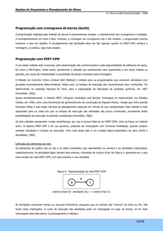 Noções de Orçamento e Planejamento de Obras 
Dr. Marco Aurélio Stumpf González – 2008 
43/49 
Programação com cronograma de barras (Gantt) 
A programação realizada pelo método de barras é extremamente simples: o entendimento dos cronogramas é imediato. 
O acompanhamento em obra é fácil. Contudo, a montagem do cronograma não é tão simples: o programador precisa 
conhecer a obra em detalhe. O encadeamento das atividades deve ser tão rigoroso quanto no PERT-CPM, embora a 
montagem, na prática, seja mais simples. 
Programação com PERT-CPM 
O uso deste método está crescendo, pela disseminação dos conhecimentos e pela disponibilidade de softwares de apoio, 
tal como o MS-Project. Ainda assim, geralmente é adotado por profissionais mais experientes e em obras médias ou 
grandes, por causa da complexidade e quantidade de tempo necessário para montagem. 
O Método do Caminho Crítico (Critical Path Method) é voltado para as programações que envolvem atividades com 
durações eminentemente determinísticas. Neste caso, os tempos de execução são razoavelmente bem conhecidos. Foi 
desenvolvido na empresa francesa Du Pont, para a organização da fabricação de produtos químicos, em 1957 
(Hirschfeld, 1969). 
Quase simultaneamente, o método PERT (Program Evaluation and Review Technique) foi desenvolvido nos Estados 
Unidos, em 1958, como uma ferramenta de gerenciamento da construção do foguete Polaris, missão que tinha grande 
interesse militar e que exigiu técnicas de planejamento especiais em virtude de sua complexidade. Este método é mais 
apropriado para os casos em que os tempos de execução das atividades são pouco conhecidos, envolvendo então 
probabilidades de execução no período considerado (Hirschfeld, 1969). 
Os dois métodos apresentam muitas semelhanças, por isso é comum falar-se em PERT-CPM, como se fosse um método 
único. O sistema PERT-CPM é de uso genérico, podendo ser empregado com inúmeras finalidades, quando existem 
variadas atividades e tempos de execução. Uma rede deste tipo é um modelo lógico-matemático da obra (Antill e 
Woodhead, 1968). 
Definição dos elementos da rede 
Os elementos do gráfico são os nós e as setas orientadas, que representam os eventos e as atividades (operações), 
respectivamente. As atividades ligam sempre dois eventos, chamados de inicial e final. Na Figura 9, apresenta-se o caso 
mais simples de rede PERT-CPM, com dois eventos e uma atividade. 
Figura 9 - Representação de rede PERT-CPM 
evento inicial (0) --atividade (A)----> evento final (1) 
As atividades consomem tempo ou recursos financeiros, enquanto que os eventos são "marcos" de início ou fim, não 
tendo estas implicações. O custo de execução das atividades pode ser empregado no lugar do tempo, se for mais 
interessante esta alternativa. O processamento é idêntico. 
 