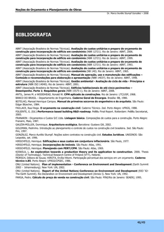 Noções de Orçamento e Planejamento de Obras 
Dr. Marco Aurélio Stumpf González – 2008 
46/49 
BIBLIOGRAFIA 
ABNT (Associação Brasileira de Normas Técnicas). Avaliação de custos unitários e preparo de orçamento de 
construção para incorporação de edifício em condomínio (NBR 12721). Rio de Janeiro: ABNT, 2006. 
ABNT (Associação Brasileira de Normas Técnicas). Avaliação de custos unitários e preparo de orçamento de 
construção para incorporação de edifício em condomínio (NBR 12721). Rio de Janeiro: ABNT, 1999. 
ABNT (Associação Brasileira de Normas Técnicas). Avaliação de custos unitários e preparo de orçamento de 
construção para incorporação de edifício em condomínio (NBR 12721). Rio de Janeiro: ABNT, 1993. 
ABNT (Associação Brasileira de Normas Técnicas). Avaliação de custos unitários e preparo de orçamento de 
construção para incorporação de edifício em condomínio (NB 140). Rio de Janeiro: ABNT, 1965. 
ABNT (Associação Brasileira de Normas Técnicas). Manual de operação, uso e manutenção das edificações – 
Conteúdo e recomendações para elaboração e apresentação (NBR 14037). Rio de Janeiro: ABNT, 1998. 
ABNT (Associação Brasileira de Normas Técnicas). Gestão ambiental - Avaliação do ciclo de vida - Princípios e 
estrutura (NBR ISO 14040). Rio de Janeiro: ABNT, 2001. 
ABNT (Associação Brasileira de Normas Técnicas). Edifícios habitacionais de até cinco pavimentos – 
Desempenho. Parte 1: Requisitos gerais (NBR 15575-1). Rio de Janeiro: ABNT, 2008. 
ANTIL, James M. e WOODHEAD, Ronald W. CPM aplicado às construções. Rio de Janeiro: LTC/USP, 1968. 
BANCO DO BRASIL - Departamento de Engenharia. Caderno Geral de Encargos. Brasília: BB, 1980. 
BOTELHO, Manoel Henrique Campos. Manual de primeiros socorros do engenheiro e do arquiteto. São Paulo: 
Edgar Blüecher, 1984. 
FAILLACE, Raul Rego. O orçamento na construção civil. Caderno Técnico. 2ed. Porto Alegre: UFRGS, 1988. 
FOLIENTE, G. (Ed.) Performance based building R&D roadmap. PeBBu Final Report. Rotterdam: PeBBu Secretariat, 
2005. 
FRANARIN - Orçamentos e Custos S/C Ltda. Listagem básica. Composições de custos para a construção. Porto Alegre: 
Franarin, Maio, 1987. 
GAUZIN-MÜLLER, Dominique. Arquitectura ecológica. Barcelona: Gustavo Gili, 2002. 
GOLDMAN, Pedrinho. Introdução ao planejamento e controle de custos na construção civil brasileira. 3ed. São Paulo: 
Pini, 1997. 
GONZÁLEZ, Marco Aurélio Stumpf. Noções sobre contratos na construção civil. Estudos Jurídicos. UNISINOS: São 
Leopoldo, set. 1996. 
HIRSCHFELD, Henrique. Edificações e seus custos em conjuntura inflacionária. São Paulo, 1977. 
HIRSCHFELD, Henrique. Incorporações de imóveis. São Paulo: Atlas, 1991. 
HIRSCHFELD, Henrique. Planejando com PERT/CPM. São Paulo: Atlas, 1969. 
KOSKELA, L. An exploration towards a production theory and its application to construction. 2000. Thesis 
(Doctor of Technology). Technical Research Centre of Finland (VTT), Helsinki. 
MORSCH, Débora de Souza; HIROTA, Ercília Hitomi. Participação percentual dos serviços em um orçamento. Caderno 
técnico n.85. Porto Alegre: UFRGS/CPGEC, 1986. 
ONU (United Nations). Plan of implementation - Conference on Environment and Development (Earth Summit 
2002 - Johannesburg). New York: UN, 2002. 
ONU (United Nations). Report of the United Nations Conference on Environment and Development (RIO´92- 
The Earth Summit). Rio Declaration on Environment and Development (Annex I). New York: UN, 1992. 
PARGA, Pedro. Cálculo do preço de venda na construção civil. São Paulo: PINI/Rio de Janeiro: SEAERJ, 1995. 
 