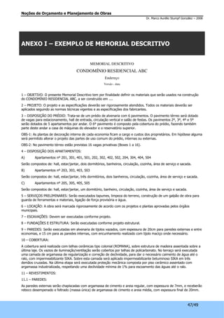 Noções de Orçamento e Planejamento de Obras 
Dr. Marco Aurélio Stumpf González – 2008 
47/49 
ANEXO I – EXEMPLO DE MEMORIAL DESCRITIVO 
MEMORIAL DESCRITIVO 
CONDOMÍNIO RESIDENCIAL ABC 
Endereço 
Versão - data 
1 – OBJETIVO: O presente Memorial Descritivo tem por finalidade definir os materiais que serão usados na construção 
do CONDOMÍNIO RESIDENCIAL ABC, a ser construído em .... 
2 – PROJETO: O projeto e as especificações deverão ser rigorosamente atendidos. Todos os materiais deverão ser 
aplicados seguindo as normas técnicas vigentes e as especificações dos fabricantes. 
3 – DISPOSIÇÃO DO PRÉDIO: Trata-se de um prédio de alvenaria com 6 pavimentos. O pavimento térreo será dotado 
de vagas para estacionamento, hall de entrada, circulação vertical e salão de festas. Os pavimentos 2º, 3º, 4º e 5º 
serão dotados de 5 apartamentos por andar. O 6º pavimento é composto pela cobertura do prédio, fazendo também 
parte deste andar a casa de máquinas do elevador e o reservatório superior. 
OBS-1: As plantas de decoração interna de cada economia ficam a cargo e custos dos proprietários. Em hipótese alguma 
será permitido alterar o projeto das partes de uso comum do prédio, internas ou externas. 
OBS-2: No pavimento térreo estão previstas 16 vagas privativas (Boxes 1 a 16). 
4 – DISPOSIÇÃO DOS APARTAMENTOS: 
A) Apartamentos nº 201, 301, 401, 501, 202, 302, 402, 502, 204, 304, 404, 504 
Serão compostos de: hall, estar/jantar, dois dormitórios, banheiros, circulação, cozinha, área de serviço e sacada. 
B) Apartamentos nº 203, 303, 403, 503 
Serão compostos de: hall, estar/jantar, três dormitórios, dois banheiros, circulação, cozinha, área de serviço e sacada. 
C) Apartamentos nº 205, 305, 405, 505 
Serão compostos de: hall, estar/jantar, um dormitório, banheiro, circulação, cozinha, área de serviço e sacada. 
5 – SERVIÇOS PRELIMINARES: Serão executados tapumes, limpeza do terreno, construção de um galpão de obra para 
guarda de ferramentas e materiais, ligação de força provisória e água. 
6 – LOCAÇÃO: A obra será marcada rigorosamente de acordo com os projetos e plantas aprovadas pelos órgãos 
municipais. 
7 – ESCAVAÇÕES: Devem ser executadas conforme projeto. 
8 – FUNDAÇÕES E ESTRUTURA: Serão executadas conforme projeto estrutural. 
9 – PAREDES: Serão executadas em alvenaria de tijolos vazados, com espessura de 20cm para paredes externas e entre 
economias, e 15 cm para as paredes internas, com encunhamento realizado com tijolo maciço onde necessário. 
10 – COBERTURA: 
A cobertura será realizada com telhas cerâmicas tipo colonial (ROMANA), sobre estrutura de madeira assentada sobre a 
última laje. Os vazios de iluminação/ventilação serão cobertos por telhas de policarbonato. No terraço será executada 
uma camada de argamassa de regularização e correção de declividade, para dar o necessário caimento de água até o 
ralo, com impermeabilizante SIKA. Sobre esta camada será aplicado impermeabilizante betuminoso SIKA em três 
demãos cruzadas. Na última etapa será executada proteção mecânica composta por piso cerâmico assentado com 
argamassa industrializada, respeitando uma declividade mínima de 1% para escoamento das águas até o ralo. 
11 – REVESTIMENTOS: 
11.1 – PAREDES: 
As paredes externas serão chapiscadas com argamassa de cimento e areia regular, com espessura de 7mm, e receberão 
reboco desempenado e feltrado (massa única) de argamassa de cimento e areia média, com espessura final de 20mm. 
 