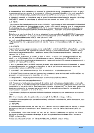 Noções de Orçamento e Planejamento de Obras 
Dr. Marco Aurélio Stumpf González – 2008 
As paredes internas serão chapiscadas com argamassa de cimento e areia regular, com espessura de 7mm e receberão 
emboço desempenado de argamassa de cimento e areia média, com espessura final de 20mm. Nos locais onde não for 
aplicado revestimento de azulejos, o acabamento será com reboco feltrado de argamassa de cimento e areia fina. 
As paredes dos banheiros, da cozinha e das áreas de serviço dos apartamentos serão revestidas até o forro com azulejo 
INCEPA 25x33. A parede da pia do lavabo do salão de festas será revestida com azulejo INCEPA 25x33. 
11.2 – PISOS: 
O piso do hall de entrada será revestido com GRANITO recortado. O piso do salão de festas será revestido com cerâmica 
PORTINARI 40x40 Bolzano A. O piso do lavabo receberá cerâmica INCEPA 40x40. O piso das vagas de estacionamento e 
da entrada do prédio será em BASALTO SERRADO 41x41. Os pisos dos espaços de circulação do térreo e dos demais 
pavimentos serão revestidos com cerâmica PORTINARI 40x40 Bolzano A. As escadas serão revestidas com GRANITO 
ornamental. 
Os banheiros, as cozinhas, as áreas de serviço, as sacadas e o terraço receberão cerâmica INCEPA 33x33 Branco classe 
PI4. Na sala de estar/jantar e na circulação dos apartamentos será aplicada cerâmica PORTINARI 40x40 Marfim classe 
PI4. Nos dormitórios será aplicada forração TABACOW AUSTIN 5mm. 
Nos locais onde serão aplicados pisos cerâmicos e carpete, será executado contrapiso em concreto desempenado, 
verificando-se o nível final adequado ao revestimento previsto. Todas as cerâmicas serão assentadas com argamassa 
colante. 
11.3 – FORROS: 
No pavimento terreno os espaços de estacionamento receberão forro em lambris de PVC. No salão de festas e no lavabo 
os forros serão chapiscados com argamassa de cimento e areia regular, com espessura de 7mm e receberão emboço 
desempenado de argamassa de cimento e areia média, e reboco feltrado de argamassa de cimento e areia fina, com 
espessura final de 20mm. 
Nos apartamentos, os banheiros, as cozinhas, as áreas de serviço e as sacadas terão forro de gesso rebaixado. Nos 
demais locais, os forros serão chapiscados com argamassa de cimento e areia regular, com espessura de 7mm e 
receberão emboço desempenado de argamassa de cimento e areia média, e reboco feltrado de argamassa de cimento e 
areia fina, com espessura final de 20mm. 
11.4 – SOLEIRAS E PEITORIS: As soleiras das portas de entrada serão revestidas com GRANITO ornamental. As soleiras 
internas serão executadas com o material correspondente ao piso do local em que se encontram. Os peitoris das 
sacadas serão revestidos com GRANITO ornamental. 
11.5 – RODAPÉS – Nos dormitórios os rodapés serão de madeira de 2x7 cm em cedrinho encerado. 
11.6 – RODAFORRO – Nos locais onde será executado forro rebaixado em gesso será executado também rodaforro em 
gesso, para arrematar o acabamento dos azulejos com o forro. 
12 – ESQUADRIAS: A posição, tipo e dimensões segue as definições do projeto arquitetônico. 
12.1 – Térreo – a porta de entrada será de madeira. 
12.2 – Nos apartamentos todas as esquadrias serão de madeira. Serão aplicadas esquadrias de madeira venezianadas 
com vidro de correr de duas folhas com previsão para tela-mosquiteiro nos dormitórios, porta-janela de correr com duas 
folhas de vidro na sala de estar/jantar, janela maxim-ar nos banheiros, e conjunto porta com vidro e janela maxim-ar na 
área de serviço. As portas de acesso aos apartamentos serão de compensado maciço. As portas internas serão de 
compensado semi-oco de abrir ou de correr de pinho. 
12.3 – Ferragens. As esquadrias devem ser entregues com todas as ferragens colocadas. As fechaduras serão da marca 
FAMA. 
OBS: Os banheiros das suítes dos apartamentos de numeração de final 3 terão ventilação mecânica. 
13 – VIDROS: Serão aplicados vidros opacos translúcidos nos banheiros e transparente nas demais dependências, todos 
em espessura 4mm. 
14 – PINTURAS: 
As paredes externas serão pintadas com tinta Látex ACRÍLICA marca SUVINIL ou RENNER em duas demãos. As paredes 
dos espaços de distribuição dos pavimentos serão pintadas com tinta Látex PVA TEXTURIZADA marca SUVINIL ou 
RENNER. 
As paredes internas e forros serão pintados com tinta Látex PVA SUVINIL ou RENNER em duas demãos, com exceção 
das paredes do lavado não revestidas com azulejos, as quais serão pintadas com tinta Látex ACRÍLICA SUVINIL ou 
RENNER em duas demãos. 
Todas as esquadrias serão pintadas com tinta ESMALTE SUVINIL ou RENNER em duas demãos. 
48/49 
 