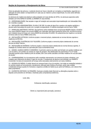 Noções de Orçamento e Planejamento de Obras 
Dr. Marco Aurélio Stumpf González – 2008 
Antes da aplicação das pinturas, o substrato deverá ser limpo e deverão ser corrigidas as imperfeições, seguindo-se a 
aplicação do fundo selador correspondente em cada caso ao material e pintura especificada. As cores serão definidas 
posteriormente. 
As estruturas de madeira da cobertura serão protegida com duas demãos de CETOL. As estruturas aparentes serão 
pintadas com tinta ESMALTE SUVINIL ou RENNER em duas demãos. 
15 – IMPERMEABILIZAÇÃO: Nas sacadas e vigas de fundação será executada impermeabilização com hidroasfalto SIKA, 
em 3 demãos cruzadas. 
16 – INSTALAÇÃO HIDROSSANITÁRIA, PLUVIAL E DE GÁS: As redes de água fria e quente e de esgotos sanitários e 
pluviais serão executadas de acordo com o projeto correspondente. O material empregado será da marca TIGRE. 
17 – APARELHOS SANITÁRIOS E METAIS: Nos banheiros serão instaladas bacia convencional INCEPA Calypso e lavatório 
com coluna INCEPA Calypso com torneira MEBER com misturador para água quente/fria (linha C43). Na área de serviço 
será instalado tanque de louça com coluna INCEPA de dimensões 53,5x48,5. Os acabamentos dos registros e as demais 
torneiras serão da marca MEBER (linha C43). 
18 – INSTALAÇÕES ELÉTRICAS: Conforme projeto e memorial próprio, obedecendo as normas técnicas vigentes e 
exigências da AES-SUL. 
19 – INSTALAÇÕES TELEFÔNICAS E DE TELEVISÃO: Conforme projeto e memorial próprio obedecendo às normas 
técnicas da Brasil Telecom. 
20 – INSTALAÇÕES DE INCÊNDIO: Conforme projeto e memorial próprio obedecendo às normas técnicas vigentes. A 
instalação de incêndio deverá ser aprovada pelo Corpo de Bombeiros local. 
21 – GRADES, GUARDA-CORPOS E CORRIMÃOS: O perímetro externo do prédio será fechado com grades metálicas com 
2,2m de altura, com portões nos acessos às vagas de garagem. Nas distribuições dos pavimentos 2º ao 5º serão 
colocados guarda-corpos metálicos junto às escadas, bem como serão colocados corrimãos metálicos em nos dois lados 
da escada. 
22 – CHURRASQUEIRAS: As churrasqueiras serão revestidas internamente com alvenaria de tijolos refratários, com 
cuidados para isolamento de pilares e vigas de concreto. O acabamento da abertura será efetuado com GRANITO 
ornamental. Os dutos de escoamento de fumaça serão executados externamente com dutos metálicos. 
23 – ENTREGA DO PRÉDIO: O prédio deverá ser entregue limpo e livre de entulhos, com todas as instalações testadas e 
em perfeito estado de funcionamento, devidamente vistoriado pela Prefeitura Municipal, sendo cada unidade 
considerada entregue quando for fornecida a respectiva certidão de Habite-se por parte da Prefeitura, com vistoria final 
pelos proprietários. 
24 – ELEMENTOS OMITIDOS E ALTERAÇÕES: Eventuais omissões deste Memorial ou alterações propostas sobre o 
disposto acima deverão ser dirimidas e resolvidas pelos compradores/condôminos. 
49/49 
Local, data. 
Profissional, identificação, assinatura 
Cliente ou responsável pela aprovação, assinatura 
