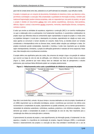 Noções de Orçamento e Planejamento de Obras 
Dr. Marco Aurélio Stumpf González – 2008 
geral não há contato direto entre eles, adotando-se um perfil estimado de comprador, o que dificulta a tarefa. 
O projeto é composto por um conjunto de documentos, formalizados em desenhos e texto, que descreve a obra, 
permitindo a contratação e a execução. Pela complexidade e quantidade de informação envolvida, e também pela 
tradicional fragmentação (existem diversos projetistas, cada um responsável por uma parte do projeto), em geral 
o projeto é dividido em documentos gráficos (tais como plantas arquitetônicas, estruturais, hidro-sanitárias, 
elétricas, lógicas e outras) e documentos escritos (orçamento, memoriais, especificações técnicas, cronograma, 
contratos e outros). 
O setor que envolve as atividades de arquitetura, engenharia e construção (AEC) é um domínio multidisciplinar 
no qual a colaboração entre os participantes é de fundamental importância. A característica multidisciplinar do 
projeto requer que diferentes áreas do conhecimento sejam representadas na equipe de projeto e o modo como 
os projetistas interagem é crucial para o desempenho do processo, especialmente em relação ao modo como 
esses agentes se comunicam e tomam decisões em conjunto. Desta forma, as decisões devem ser tomadas 
considerando a interdependência entre as diversas áreas, visando adotar soluções que satisfaçam a todos. Em 
projetos envolvendo grande complexidade, imprecisão e incerteza, é ainda mais importante que as decisões 
sejam interdependentes. Entretanto, o projeto de edificações geralmente é realizado de forma seqüencial. Nesse 
caso, falta interação entre os profissionais envolvidos. 
O projeto define uma significativa parte dos custos, dos consumos de energia e água e da geração de resíduos 
que ocorrem ao longo do ciclo de vida da edificação, com influência mais forte nas fases iniciais do projeto 
(Figura 1). Assim, percebe-se que maior esforço deve ser dedicado nas fases de planejamento e estudos 
preliminares, pois eventuais falhas dificilmente podem ser corrigidas posteriormente. 
Figura 1 – Relacionamento entre custo e possibilidade de influência no processo de projeto 
5/49 
Grande influência 
nos custos 
Transição (de média a baixa 
influência) 
Pequena influência 
Planejamento e 
concepção 
Estudo 
Preliminar 
Desenvolvimento do projeto Construção 
Essa não é uma tarefa fácil, contudo. Há pouco tempo e recursos destinados ao início do projeto. Kowaltowski et 
al. (2006) argumentam que as alterações tecnológicas, sociais e econômicas que ocorreram nos últimos anos 
incrementaram a complexidade do projeto, especialmente na questão ambiental, com os clientes apresentando a 
necessidade de ambientes sustentáveis: confortáveis, saudáveis, produtivos e com eficiência energética. Outro 
elemento que amplia a complexidade do projeto é a consideração do ciclo de vida, fator importante para a 
consideração dos efeitos da construção sobre o ambiente. 
O gerenciamento do processo de projeto e, mais especificamente, da informação gerada, é fundamental. Um dos 
aspectos a ressaltar é a importância da coordenação de projetos. Segundo Rodriguez (2005), a coordenação 
favorece o desenvolvimento dos projetos e a execução da obra. Essa atividade é beneficiada com o uso de 
 