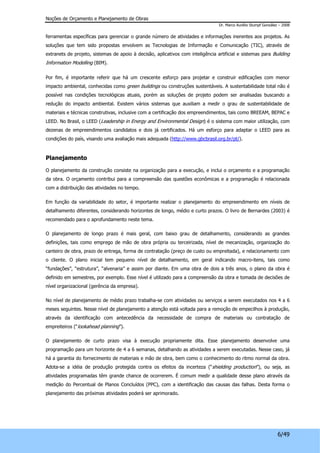 Noções de Orçamento e Planejamento de Obras 
Dr. Marco Aurélio Stumpf González – 2008 
ferramentas específicas para gerenciar o grande número de atividades e informações inerentes aos projetos. As 
soluções que tem sido propostas envolvem as Tecnologias de Informação e Comunicação (TIC), através de 
extranets de projeto, sistemas de apoio à decisão, aplicativos com inteligência artificial e sistemas para Building 
Information Modelling (BIM). 
Por fim, é importante referir que há um crescente esforço para projetar e construir edificações com menor 
impacto ambiental, conhecidas como green buildings ou construções sustentáveis. A sustentabilidade total não é 
possível nas condições tecnológicas atuais, porém as soluções de projeto podem ser analisadas buscando a 
redução do impacto ambiental. Existem vários sistemas que auxiliam a medir o grau de sustentabilidade de 
materiais e técnicas construtivas, inclusive com a certificação dos empreendimentos, tais como BREEAM, BEPAC e 
LEED. No Brasil, o LEED (Leadership in Energy and Environmental Design) é o sistema com maior utilização, com 
dezenas de empreendimentos candidatos e dois já certificados. Há um esforço para adaptar o LEED para as 
condições do país, visando uma avaliação mais adequada (http://www.gbcbrasil.org.br/pt/). 
6/49 
Planejamento 
O planejamento da construção consiste na organização para a execução, e inclui o orçamento e a programação 
da obra. O orçamento contribui para a compreensão das questões econômicas e a programação é relacionada 
com a distribuição das atividades no tempo. 
Em função da variabilidade do setor, é importante realizar o planejamento do empreendimento em níveis de 
detalhamento diferentes, considerando horizontes de longo, médio e curto prazos. O livro de Bernardes (2003) é 
recomendado para o aprofundamento neste tema. 
O planejamento de longo prazo é mais geral, com baixo grau de detalhamento, considerando as grandes 
definições, tais como emprego de mão de obra própria ou terceirizada, nível de mecanização, organização do 
canteiro de obra, prazo de entrega, forma de contratação (preço de custo ou empreitada), e relacionamento com 
o cliente. O plano inicial tem pequeno nível de detalhamento, em geral indicando macro-itens, tais como 
“fundações”, “estrutura”, “alvenaria” e assim por diante. Em uma obra de dois a três anos, o plano da obra é 
definido em semestres, por exemplo. Esse nível é utilizado para a compreensão da obra e tomada de decisões de 
nível organizacional (gerência da empresa). 
No nível de planejamento de médio prazo trabalha-se com atividades ou serviços a serem executados nos 4 a 6 
meses seguintes. Nesse nível de planejamento a atenção está voltada para a remoção de empecilhos à produção, 
através da identificação com antecedência da necessidade de compra de materiais ou contratação de 
empreiteiros (“lookahead planning”). 
O planejamento de curto prazo visa à execução propriamente dita. Esse planejamento desenvolve uma 
programação para um horizonte de 4 a 6 semanas, detalhando as atividades a serem executadas. Nesse caso, já 
há a garantia do fornecimento de materiais e mão de obra, bem como o conhecimento do ritmo normal da obra. 
Adota-se a idéia de produção protegida contra os efeitos da incerteza (“shielding production”), ou seja, as 
atividades programadas têm grande chance de ocorrerem. É comum medir a qualidade desse plano através da 
medição do Percentual de Planos Concluídos (PPC), com a identificação das causas das falhas. Desta forma o 
planejamento das próximas atividades poderá ser aprimorado. 
 