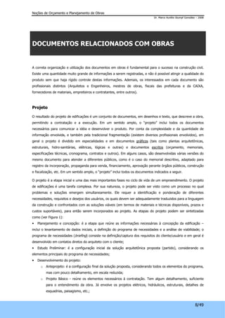 Noções de Orçamento e Planejamento de Obras 
Dr. Marco Aurélio Stumpf González – 2008 
8/49 
DOCUMENTOS RELACIONADOS COM OBRAS 
A correta organização e utilização dos documentos em obras é fundamental para o sucesso na construção civil. 
Existe uma quantidade muito grande de informações a serem registradas, e não é possível atingir a qualidade do 
produto sem que haja rígido controle destas informações. Ademais, os interessados em cada documento são 
profissionais distintos (Arquitetos e Engenheiros, mestres de obras, fiscais das prefeituras e da CAIXA, 
fornecedores de materiais, empreiteiros e contratantes, entre outros). 
Projeto 
O resultado do projeto de edificações é um conjunto de documentos, em desenhos e texto, que descreve a obra, 
permitindo a contratação e a execução. Em um sentido amplo, o “projeto” inclui todos os documentos 
necessários para comunicar a idéia e desenvolver o produto. Por conta da complexidade e da quantidade de 
informação envolvida, e também pela tradicional fragmentação (existem diversos profissionais envolvidos), em 
geral o projeto é dividido em especialidades e em documentos gráficos (tais como plantas arquitetônicas, 
estruturais, hidro-sanitárias, elétricas, lógicas e outras) e documentos escritos (orçamento, memoriais, 
especificações técnicas, cronograma, contratos e outros). Em alguns casos, são desenvolvidas várias versões do 
mesmo documento para atender a diferentes públicos, como é o caso do memorial descritivo, adaptado para 
registro da incorporação, propaganda para venda, financiamento, aprovação perante órgãos públicos, construção 
e fiscalização, etc. Em um sentido amplo, o “projeto” inclui todos os documentos indicados a seguir. 
O projeto é a etapa inicial e uma das mais importantes fases no ciclo de vida de um empreendimento. O projeto 
de edificações é uma tarefa complexa. Por sua natureza, o projeto pode ser visto como um processo no qual 
problemas e soluções emergem simultaneamente. Ele requer a identificação e ponderação de diferentes 
necessidades, requisitos e desejos dos usuários, os quais devem ser adequadamente traduzidos para a linguagem 
da construção e confrontados com as soluções viáveis (em termos de materiais e técnicas disponíveis, prazos e 
custos suportáveis), para então serem incorporados ao projeto. As etapas do projeto podem ser sintetizadas 
como (ver Figura 1): 
• Planejamento e concepção: é a etapa que reúne as informações necessárias à concepção da edificação – 
inclui o levantamento de dados iniciais, a definição do programa de necessidades e a análise de viabilidade; o 
programa de necessidades (briefing) consiste na definição/captura dos requisitos do cliente/usuário e em geral é 
desenvolvido em contatos diretos do arquiteto com o cliente; 
• Estudo Preliminar: é a configuração inicial da solução arquitetônica proposta (partido), considerando os 
elementos principais do programa de necessidades; 
• Desenvolvimento do projeto: 
o Anteprojeto: é a configuração final da solução proposta, considerando todos os elementos do programa, 
mas com pouco detalhamento, em escala reduzida; 
o Projeto Básico - reúne os elementos necessários à contratação. Tem algum detalhamento, suficiente 
para o entendimento da obra. Já envolve os projetos elétricos, hidráulicos, estruturais, detalhes de 
esquadrias, paisagismo, etc.; 
 