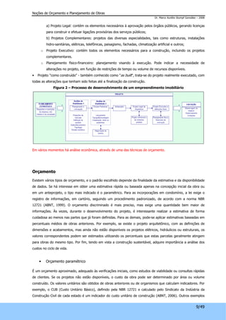 Noções de Orçamento e Planejamento de Obras 
Dr. Marco Aurélio Stumpf González – 2008 
a) Projeto Legal: contém os elementos necessários à aprovação pelos órgãos públicos, gerando licenças 
para construir e efetuar ligações provisórias dos serviços públicos; 
b) Projetos Complementares: projetos das diversas especialidades, tais como estruturas, instalações 
hidro-sanitárias, elétricas, telefônicas, paisagismo, fachadas, climatização artificial e outros; 
o Projeto Executivo: contém todos os elementos necessários para a construção, incluindo os projetos 
9/49 
complementares. 
o Planejamento físico-financeiro: planejamento visando à execução. Pode indicar a necessidade de 
alterações no projeto, em função de restrições de tempo ou volume de recursos disponíveis. 
• Projeto "como construído" - também conhecido como "as built", trata-se do projeto realmente executado, com 
todas as alterações que tenham sido feitas até a finalização da construção. 
Figura 2 – Processo de desenvolvimento de um empreendimento imobiliário 
Em vários momentos há análise econômica, através de uma das técnicas de orçamento. 
Orçamento 
Existem vários tipos de orçamento, e o padrão escolhido depende da finalidade da estimativa e da disponibilidade 
de dados. Se há interesse em obter uma estimativa rápida ou baseada apenas na concepção inicial da obra ou 
em um anteprojeto, o tipo mais indicado é o paramétrico. Para as incorporações em condomínio, a lei exige o 
registro de informações, em cartório, seguindo um procedimento padronizado, de acordo com a norma NBR 
12721 (ABNT, 1999). O orçamento discriminado é mais preciso, mas exige uma quantidade bem maior de 
informações. Às vezes, durante o desenvolvimento do projeto, é interessante realizar a estimativa de forma 
cuidadosa ao menos nas partes que já foram definidas. Para as demais, pode-se aplicar estimativas baseadas em 
percentuais médios de obras anteriores. Por exemplo, se existe o projeto arquitetônico, com as definições de 
dimensões e acabamentos, mas ainda não estão disponíveis os projetos elétricos, hidráulicos ou estruturais, os 
valores correspondentes podem ser estimados utilizando os percentuais que estas parcelas geralmente atingem 
para obras do mesmo tipo. Por fim, tendo em vista a construção sustentável, adquire importância a análise dos 
custos no ciclo de vida. 
• Orçamento paramétrico 
É um orçamento aproximado, adequado às verificações iniciais, como estudos de viabilidade ou consultas rápidas 
de clientes. Se os projetos não estão disponíveis, o custo da obra pode ser determinado por área ou volume 
construído. Os valores unitários são obtidos de obras anteriores ou de organismos que calculam indicadores. Por 
exemplo, o CUB (Custo Unitário Básico), definido pela NBR 12721 e calculado pelo Sindicato da Indústria da 
Construção Civil de cada estado é um indicador do custo unitário de construção (ABNT, 2006). Outros exemplos 
 