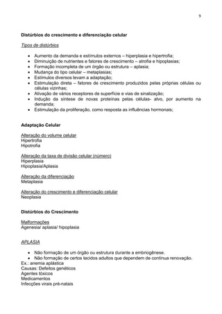 9
Distúrbios do crescimento e diferenciação celular
Tipos de distúrbios
Aumento da demanda e estímulos externos – hiperplasia e hipertrofia;
Diminuição de nutrientes e fatores de crescimento – atrofia e hipoplasias;
Formação incompleta de um órgão ou estrutura – aplasia;
Mudança do tipo celular – metaplasias;
Estímulos diversos levam a adaptação;
Estimulação direta – fatores de crescimento produzidos pelas próprias células ou
células vizinhas;
Ativação de vários receptores de superfície e vias de sinalização;
Indução da síntese de novas proteínas pelas células- alvo, por aumento na
demanda;
Estimulação da proliferação, como resposta as influências hormonais;
Adaptação Celular
Alteração do volume celular
Hipertrofia
Hipotrofia
Alteração da taxa de divisão celular (número)
Hiperplasia
Hipoplasia/Aplasia
Alteração da diferenciação
Metaplasia
Alteração do crescimento e diferenciação celular
Neoplasia
Distúrbios do Crescimento
Malformações
Agenesia/ aplasia/ hipoplasia
APLASIA
Não formação de um órgão ou estrutura durante a embriogênese.
Não formação de certos tecidos adultos que dependem de contínua renovação.
Ex.: anemia aplástica
Causas: Defeitos genéticos
Agentes tóxicos
Medicamentos
Infecções virais pré-natais
 