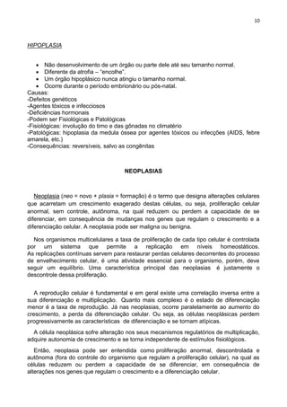 10
HIPOPLASIA
Não desenvolvimento de um órgão ou parte dele até seu tamanho normal.
Diferente da atrofia – ―encolhe‖.
Um órgão hipoplásico nunca atingiu o tamanho normal.
Ocorre durante o período embrionário ou pós-natal.
Causas:
-Defeitos genéticos
-Agentes tóxicos e infecciosos
-Deficiências hormonais
-Podem ser Fisiológicas e Patológicas
-Fisiológicas: involução do timo e das gônadas no climatério
-Patológicas: hipoplasia da medula óssea por agentes tóxicos ou infecções (AIDS, febre
amarela, etc.)
-Consequências: reversíveis, salvo as congênitas
NEOPLASIAS
Neoplasia (neo = novo + plasia = formação) é o termo que designa alterações celulares
que acarretam um crescimento exagerado destas células, ou seja, proliferação celular
anormal, sem controle, autônoma, na qual reduzem ou perdem a capacidade de se
diferenciar, em consequência de mudanças nos genes que regulam o crescimento e a
diferenciação celular. A neoplasia pode ser maligna ou benigna.
Nos organismos multicelulares a taxa de proliferação de cada tipo celular é controlada
por um sistema que permite a replicação em níveis homeostáticos.
As replicações contínuas servem para restaurar perdas celulares decorrentes do processo
de envelhecimento celular, é uma atividade essencial para o organismo, porém, deve
seguir um equilíbrio. Uma característica principal das neoplasias é justamente o
descontrole dessa proliferação.
A reprodução celular é fundamental e em geral existe uma correlação inversa entre a
sua diferenciação e multiplicação. Quanto mais complexo é o estado de diferenciação
menor é a taxa de reprodução. Já nas neoplasias, ocorre paralelamente ao aumento do
crescimento, a perda da diferenciação celular. Ou seja, as células neoplásicas perdem
progressivamente as características de diferenciação e se tornam atípicas.
A célula neoplásica sofre alteração nos seus mecanismos regulatórios de multiplicação,
adquire autonomia de crescimento e se torna independente de estímulos fisiológicos.
Então, neoplasia pode ser entendida como proliferação anormal, descontrolada e
autônoma (fora do controle do organismo que regulam a proliferação celular), na qual as
células reduzem ou perdem a capacidade de se diferenciar, em consequência de
alterações nos genes que regulam o crescimento e a diferenciação celular.
 