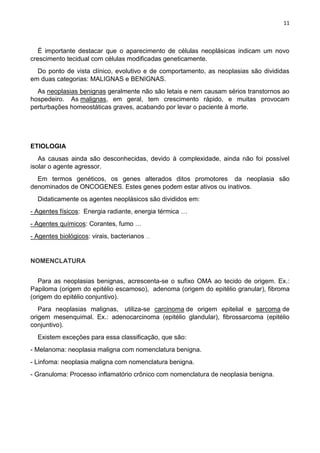 11
É importante destacar que o aparecimento de células neoplásicas indicam um novo
crescimento tecidual com células modificadas geneticamente.
Do ponto de vista clínico, evolutivo e de comportamento, as neoplasias são divididas
em duas categorias: MALIGNAS e BENIGNAS.
As neoplasias benignas geralmente não são letais e nem causam sérios transtornos ao
hospedeiro. As malignas, em geral, tem crescimento rápido, e muitas provocam
perturbações homeostáticas graves, acabando por levar o paciente à morte.
ETIOLOGIA
As causas ainda são desconhecidas, devido à complexidade, ainda não foi possível
isolar o agente agressor.
Em termos genéticos, os genes alterados ditos promotores da neoplasia são
denominados de ONCOGENES. Estes genes podem estar ativos ou inativos.
Didaticamente os agentes neoplásicos são divididos em:
- Agentes físicos: Energia radiante, energia térmica …
- Agentes químicos: Corantes, fumo …
- Agentes biológicos: virais, bacterianos …
NOMENCLATURA
Para as neoplasias benignas, acrescenta-se o sufixo OMA ao tecido de origem. Ex.:
Papiloma (origem do epitélio escamoso), adenoma (origem do epitélio granular), fibroma
(origem do epitélio conjuntivo).
Para neoplasias malignas, utiliza-se carcinoma de origem epitelial e sarcoma de
origem mesenquimal. Ex.: adenocarcinoma (epitélio glandular), fibrossarcoma (epitélio
conjuntivo).
Existem exceções para essa classificação, que são:
- Melanoma: neoplasia maligna com nomenclatura benigna.
- Linfoma: neoplasia maligna com nomenclatura benigna.
- Granuloma: Processo inflamatório crônico com nomenclatura de neoplasia benigna.
 