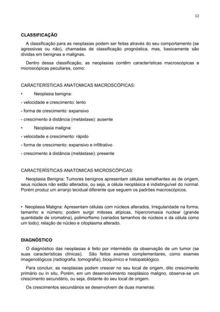 12
CLASSIFICAÇÃO
A classificação para as neoplasias podem ser feitas através do seu comportamento (se
agressivas ou não), chamadas de classificação prognóstica, mas, basicamente são
dividas em benignas e malignas.
Dentro dessa classificação, as neoplasias contêm características macroscópicas e
microscópicas peculiares, como:
CARACTERÍSTICAS ANATOMICAS MACROSCÓPICAS:
• Neoplasia benigna:
- velocidade e crescimento: lento
- forma de crescimento: expansivo
- crescimento à distância (metástase): ausente
• Neoplasia maligna:
- velocidade e crescimento: rápido
- forma de crescimento: expansivo e infiltrativo
- crescimento à distância (metástase): presente
CARACTERÍSTICAS ANATOMICAS MICROSCÓPICAS:
Neoplasia Benigna: Tumores benignos apresentam células semelhantes as de origem,
seus núcleos não estão alterados, ou seja, a célula neoplásica é indistinguível do normal.
Porém produz um arranjo tecidual diferente que seguem os padrões macroscópicos.
• Neoplasia Maligna: Apresentam células com núcleos alterados. Irregularidade na forma,
tamanho e número; podem surgir mitoses atípicas, hipercromasia nuclear (grande
quantidade de cromatina), polimorfismo (variados tamanhos de núcleos e da célula como
um todo); relação de núcleo e citoplasma alterado.
DIAGNÓSTICO
O diagnóstico das neoplasias é feito por intermédio da observação de um tumor (se
suas características clínicas). São feitos exames complementares, como exames
imagenológicos (radiografia, tomografia), bioquímico e histopatológico.
Para concluir, as neoplasias podem crescer no seu local de origem, dito crescimento
primário ou in situ. Porém, em um desenvolvimento neoplásico maligno, observa-se um
crescimento secundário, ou seja, distante do seu local de origem.
Os crescimentos secundários se desenvolvem de duas maneiras:
 