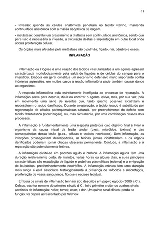 13
- Invasão: quando as células anatômicas penetram no tecido vizinho, mantendo
continuidade anatômica com a massa neoplásica de origem.
- metástase: constitui um crescimento à distância sem continuidade anatômica, sendo que
para isso é necessário à invasão, a circulação destas e implantação em outro local onde
ocorra proliferação celular.
Os órgãos mais afetados pela metástase são o pulmão, fígado, rim, cérebro e ossos.
INFLAMAÇÃO
Inflamação ou Flogose é uma reação dos tecidos vascularizados a um agente agressor
caracterizada morfologicamente pela saída de líquidos e de células do sangue para o
interstício. Embora em geral constitua um mecanismo defensivo muito importante contra
inúmeras agressões, em muitos casos a reação inflamatória pode também causar danos
ao organismo.
A resposta inflamatória está estreitamente interligada ao processo de reparação. A
inflamação serve para destruir, diluir ou encerrar o agente lesivo, mas, por sua vez, põe
em movimento uma série de eventos que, tanto quanto possível, cicatrizam e
reconstituem o tecido danificado. Durante a reparação, o tecido lesado é substituído por
regeneração de células parenquimatosas naturais, por preenchimento do defeito com
tecido fibroblástico (cicatrização), ou, mas comumente, por uma combinação desses dois
processos.
A inflamação é fundamentalmente uma resposta protetora cujo objetivo final é livrar o
organismo da causa inicial da lesão celular (p.ex., micróbios, toxinas) e das
consequências dessa lesão (p.ex., células e tecidos necróticos). Sem inflamação, as
infecções prosseguiriam desimpedidas, as feridas jamais cicatrizariam e os órgãos
danificados poderiam tornar chagas ulceradas permanente. Contudo, a inflamação e a
reparação são potencialmente lesivas.
A inflamação divide-se em padrões agudo e crônico. A inflamação aguda tem uma
duração relativamente curta, de minutos, várias horas ou alguns dias, e suas principais
características são exsudação de líquido e proteínas plasmáticas (edema) e a emigração
de leucócitos, predominantemente neutrófilos. A inflamação crônica tem uma duração
mais longa e está associada histologicamente á presença de linfócitos e macrófagos,
proliferação de vasos sanguíneos, fibrose e necrose tecidual.
Embora os sinais de inflamação tenham sido descritos em papiro egípcio (3000 a.C.),
Celsus, escritor romano do primeiro século d. C., foi o primeiro a citar os quatros sinais
cardinais de inflamação: rubor, tumor, calor, e dor. Um quinto sinal clínico, perda da
função, foi depois acrescentado por Virchow.
 
