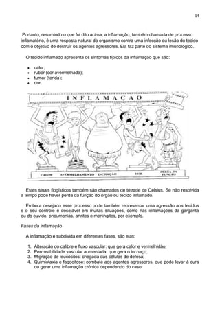 14
Portanto, resumindo o que foi dito acima, a inflamação, também chamada de processo
inflamatório, é uma resposta natural do organismo contra uma infecção ou lesão do tecido
com o objetivo de destruir os agentes agressores. Ela faz parte do sistema imunológico.
O tecido inflamado apresenta os sintomas típicos da inflamação que são:
calor;
rubor (cor avermelhada);
tumor (ferida);
dor.
Estes sinais flogísticos também são chamados de tétrade de Célsius. Se não resolvida
a tempo pode haver perda da função do órgão ou tecido inflamado.
Embora desejado esse processo pode também representar uma agressão aos tecidos
e o seu controle é desejável em muitas situações, como nas inflamações da garganta
ou do ouvido, pneumonias, artrites e meningites, por exemplo.
Fases da inflamação
A inflamação é subdivida em diferentes fases, são elas:
1. Alteração do calibre e fluxo vascular: que gera calor e vermelhidão;
2. Permeabilidade vascular aumentada: que gera o inchaço;
3. Migração de leucócitos: chegada das células de defesa;
4. Quimiotaxia e fagocitose: combate aos agentes agressores, que pode levar à cura
ou gerar uma inflamação crônica dependendo do caso.
 