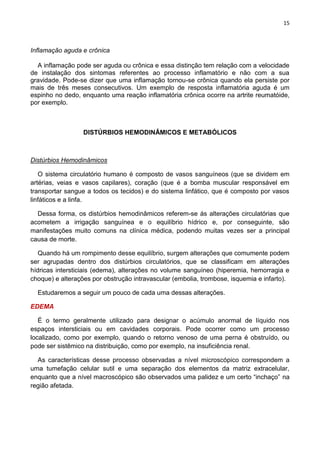 15
Inflamação aguda e crônica
A inflamação pode ser aguda ou crônica e essa distinção tem relação com a velocidade
de instalação dos sintomas referentes ao processo inflamatório e não com a sua
gravidade. Pode-se dizer que uma inflamação tornou-se crônica quando ela persiste por
mais de três meses consecutivos. Um exemplo de resposta inflamatória aguda é um
espinho no dedo, enquanto uma reação inflamatória crônica ocorre na artrite reumatóide,
por exemplo.
DISTÚRBIOS HEMODINÂMICOS E METABÓLICOS
Distúrbios Hemodinâmicos
O sistema circulatório humano é composto de vasos sanguíneos (que se dividem em
artérias, veias e vasos capilares), coração (que é a bomba muscular responsável em
transportar sangue a todos os tecidos) e do sistema linfático, que é composto por vasos
linfáticos e a linfa.
Dessa forma, os distúrbios hemodinâmicos referem-se ás alterações circulatórias que
acometem a irrigação sanguínea e o equilíbrio hídrico e, por conseguinte, são
manifestações muito comuns na clínica médica, podendo muitas vezes ser a principal
causa de morte.
Quando há um rompimento desse equilíbrio, surgem alterações que comumente podem
ser agrupadas dentro dos distúrbios circulatórios, que se classificam em alterações
hídricas intersticiais (edema), alterações no volume sanguíneo (hiperemia, hemorragia e
choque) e alterações por obstrução intravascular (embolia, trombose, isquemia e infarto).
Estudaremos a seguir um pouco de cada uma dessas alterações.
EDEMA
É o termo geralmente utilizado para designar o acúmulo anormal de líquido nos
espaços intersticiais ou em cavidades corporais. Pode ocorrer como um processo
localizado, como por exemplo, quando o retorno venoso de uma perna é obstruído, ou
pode ser sistêmico na distribuição, como por exemplo, na insuficiência renal.
As características desse processo observadas a nível microscópico correspondem a
uma tumefação celular sutil e uma separação dos elementos da matriz extracelular,
enquanto que a nível macroscópico são observados uma palidez e um certo ―inchaço‖ na
região afetada.
 