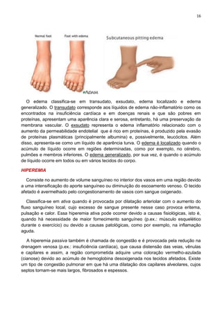 16
O edema classifica-se em transudato, exsudato, edema localizado e edema
generalizado. O transudato corresponde aos líquidos de edema não-inflamatório como os
encontrados na insuficiência cardíaca e em doenças renais e que são pobres em
proteínas, apresentam uma aparência clara e serosa, entretanto, há uma preservação da
membrana vascular. O exsudato representa o edema inflamatório relacionado com o
aumento da permeabilidade endotelial que é rico em proteínas, é produzido pela evasão
de proteínas plasmáticas (principalmente albumina) e, possivelmente, leucócitos. Além
disso, apresenta-se como um líquido de aparência turva. O edema é localizado quando o
acúmulo de líquido ocorre em regiões determinadas, como por exemplo, no cérebro,
pulmões e membros inferiores. O edema generalizado, por sua vez, é quando o acúmulo
de líquido ocorre em todos ou em vários tecidos do corpo.
HIPEREMIA
Consiste no aumento de volume sanguíneo no interior dos vasos em uma região devido
a uma intensificação do aporte sanguíneo ou diminuição do escoamento venoso. O tecido
afetado é avermelhado pelo congestionamento de vasos com sangue oxigenado.
Classifica-se em ativa quando é provocada por dilatação arteriolar com o aumento do
fluxo sanguíneo local, cujo excesso de sangue presente nesse caso provoca eritema,
pulsação e calor. Essa hiperemia ativa pode ocorrer devido a causas fisiológicas, isto é,
quando há necessidade de maior fornecimento sanguíneo (p.ex.: músculo esquelético
durante o exercício) ou devido a causas patológicas, como por exemplo, na inflamação
aguda.
A hiperemia passiva também é chamada de congestão e é provocada pela redução na
drenagem venosa (p.ex.: insuficiência cardíaca), que causa distensão das veias, vênulas
e capilares e assim, a região comprometida adquire uma coloração vermelho-azulada
(cianose) devido ao acúmulo de hemoglobina desoxigenada nos tecidos afetados. Existe
um tipo de congestão pulmonar em que há uma dilatação dos capilares alveolares, cujos
septos tornam-se mais largos, fibrosados e espessos.
 