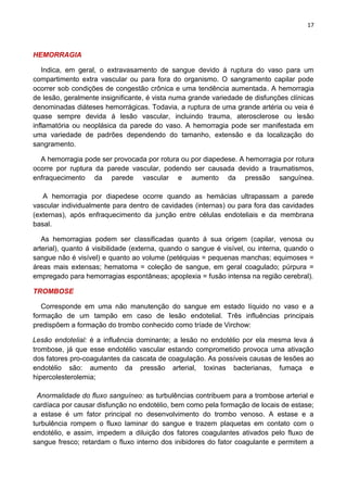 17
HEMORRAGIA
Indica, em geral, o extravasamento de sangue devido á ruptura do vaso para um
compartimento extra vascular ou para fora do organismo. O sangramento capilar pode
ocorrer sob condições de congestão crônica e uma tendência aumentada. A hemorragia
de lesão, geralmente insignificante, é vista numa grande variedade de disfunções clínicas
denominadas diáteses hemorrágicas. Todavia, a ruptura de uma grande artéria ou veia é
quase sempre devida á lesão vascular, incluindo trauma, aterosclerose ou lesão
inflamatória ou neoplásica da parede do vaso. A hemorragia pode ser manifestada em
uma variedade de padrões dependendo do tamanho, extensão e da localização do
sangramento.
A hemorragia pode ser provocada por rotura ou por diapedese. A hemorragia por rotura
ocorre por ruptura da parede vascular, podendo ser causada devido a traumatismos,
enfraquecimento da parede vascular e aumento da pressão sanguínea.
A hemorragia por diapedese ocorre quando as hemácias ultrapassam a parede
vascular individualmente para dentro de cavidades (internas) ou para fora das cavidades
(externas), após enfraquecimento da junção entre células endoteliais e da membrana
basal.
As hemorragias podem ser classificadas quanto á sua origem (capilar, venosa ou
arterial), quanto á visibilidade (externa, quando o sangue é visível, ou interna, quando o
sangue não é visível) e quanto ao volume (petéquias = pequenas manchas; equimoses =
áreas mais extensas; hematoma = coleção de sangue, em geral coagulado; púrpura =
empregado para hemorragias espontâneas; apoplexia = fusão intensa na região cerebral).
TROMBOSE
Corresponde em uma não manutenção do sangue em estado líquido no vaso e a
formação de um tampão em caso de lesão endotelial. Três influências principais
predispõem a formação do trombo conhecido como tríade de Virchow:
Lesão endotelial: é a influência dominante; a lesão no endotélio por ela mesma leva á
trombose, já que esse endotélio vascular estando comprometido provoca uma ativação
dos fatores pro-coagulantes da cascata de coagulação. As possíveis causas de lesões ao
endotélio são: aumento da pressão arterial, toxinas bacterianas, fumaça e
hipercolesterolemia;
Anormalidade do fluxo sanguíneo: as turbulências contribuem para a trombose arterial e
cardíaca por causar disfunção no endotélio, bem como pela formação de locais de estase;
a estase é um fator principal no desenvolvimento do trombo venoso. A estase e a
turbulência rompem o fluxo laminar do sangue e trazem plaquetas em contato com o
endotélio, e assim, impedem a diluição dos fatores coagulantes ativados pelo fluxo de
sangue fresco; retardam o fluxo interno dos inibidores do fator coagulante e permitem a
 