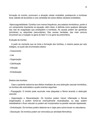 18
formação do trombo; promovem a ativação celular endotelial, predispondo a trombose
local, adesão de leucócitos e uma variedade de outros efeitos celulares endoteliais;
Hipercoagulabilidade: Contribui com menos frequência, aos estados trombóticos, porém é
um componente importante na equação, além disso, é definida como qualquer alteração
das vias de coagulação que predispõem a trombose. As causas podem ser genéticas
(primárias) ou adquiridas (secundárias). Das causas herdadas, das mais comuns
encontram-se a mutação no gene do fator V e no gene da protrombina.
Evolução do trombo:
A partir do momento que se inicia a formação dos trombos, o mesmo passa por seis
estágios, os quais são enumerados abaixo:
- Crescimento
- Lise
- Organização
- Calcificação
- Infecção
- Embolização
Destino dos trombos:
Caso o paciente sobreviva aos efeitos imediatos de uma obstrução vascular trombótica,
os trombos são submetidos a quatro eventos seguintes:
- Propagação: O trombo pode acumular mais plaquetas e fibrina levando a obstrução
vascular;
- Organização e Recanalização: Os trombos podem induzir inflamação e fibrose
(organização) e podem tornar-se eventualmente recanalizados, ou seja, podem
reestabelecer o fluxo vascular ou podem ser incorporados na parede vascular espessada;
- Embolização: Os trombos podem deslocar-se e viajar para outros locais na vasculatura;
- Dissolução: Os trombos podem ser removidos por atividade fibrinolítica;
 