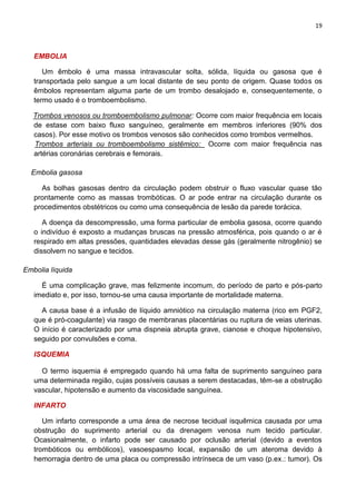 19
EMBOLIA
Um êmbolo é uma massa intravascular solta, sólida, líquida ou gasosa que é
transportada pelo sangue a um local distante de seu ponto de origem. Quase todos os
êmbolos representam alguma parte de um trombo desalojado e, consequentemente, o
termo usado é o tromboembolismo.
Trombos venosos ou tromboembolismo pulmonar: Ocorre com maior frequência em locais
de estase com baixo fluxo sanguíneo, geralmente em membros inferiores (90% dos
casos). Por esse motivo os trombos venosos são conhecidos como trombos vermelhos.
Trombos arteriais ou tromboembolismo sistêmico: Ocorre com maior frequência nas
artérias coronárias cerebrais e femorais.
Embolia gasosa
As bolhas gasosas dentro da circulação podem obstruir o fluxo vascular quase tão
prontamente como as massas trombóticas. O ar pode entrar na circulação durante os
procedimentos obstétricos ou como uma consequência de lesão da parede torácica.
A doença da descompressão, uma forma particular de embolia gasosa, ocorre quando
o indivíduo é exposto a mudanças bruscas na pressão atmosférica, pois quando o ar é
respirado em altas pressões, quantidades elevadas desse gás (geralmente nitrogênio) se
dissolvem no sangue e tecidos.
Embolia líquida
É uma complicação grave, mas felizmente incomum, do período de parto e pós-parto
imediato e, por isso, tornou-se uma causa importante de mortalidade materna.
A causa base é a infusão de líquido amniótico na circulação materna (rico em PGF2,
que é pró-coagulante) via rasgo de membranas placentárias ou ruptura de veias uterinas.
O início é caracterizado por uma dispneia abrupta grave, cianose e choque hipotensivo,
seguido por convulsões e coma.
ISQUEMIA
O termo isquemia é empregado quando há uma falta de suprimento sanguíneo para
uma determinada região, cujas possíveis causas a serem destacadas, têm-se a obstrução
vascular, hipotensão e aumento da viscosidade sanguínea.
INFARTO
Um infarto corresponde a uma área de necrose tecidual isquêmica causada por uma
obstrução do suprimento arterial ou da drenagem venosa num tecido particular.
Ocasionalmente, o infarto pode ser causado por oclusão arterial (devido a eventos
trombóticos ou embólicos), vasoespasmo local, expansão de um ateroma devido à
hemorragia dentro de uma placa ou compressão intrínseca de um vaso (p.ex.: tumor). Os
 