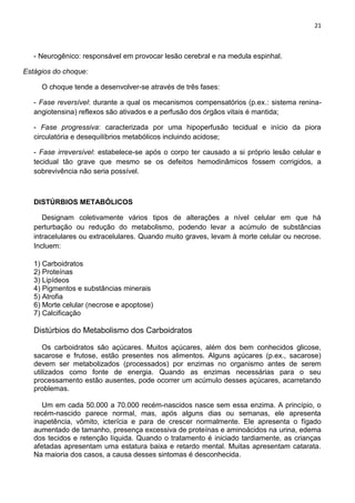 21
- Neurogênico: responsável em provocar lesão cerebral e na medula espinhal.
Estágios do choque:
O choque tende a desenvolver-se através de três fases:
- Fase reversível: durante a qual os mecanismos compensatórios (p.ex.: sistema renina-
angiotensina) reflexos são ativados e a perfusão dos órgãos vitais é mantida;
- Fase progressiva: caracterizada por uma hipoperfusão tecidual e início da piora
circulatória e desequilíbrios metabólicos incluindo acidose;
- Fase irreversível: estabelece-se após o corpo ter causado a si próprio lesão celular e
tecidual tão grave que mesmo se os defeitos hemodinâmicos fossem corrigidos, a
sobrevivência não seria possível.
DISTÚRBIOS METABÓLICOS
Designam coletivamente vários tipos de alterações a nível celular em que há
perturbação ou redução do metabolismo, podendo levar a acúmulo de substâncias
intracelulares ou extracelulares. Quando muito graves, levam à morte celular ou necrose.
Incluem:
1) Carboidratos
2) Proteínas
3) Lipídeos
4) Pigmentos e substâncias minerais
5) Atrofia
6) Morte celular (necrose e apoptose)
7) Calcificação
Distúrbios do Metabolismo dos Carboidratos
Os carboidratos são açúcares. Muitos açúcares, além dos bem conhecidos glicose,
sacarose e frutose, estão presentes nos alimentos. Alguns açúcares (p.ex., sacarose)
devem ser metabolizados (processados) por enzimas no organismo antes de serem
utilizados como fonte de energia. Quando as enzimas necessárias para o seu
processamento estão ausentes, pode ocorrer um acúmulo desses açúcares, acarretando
problemas.
Um em cada 50.000 a 70.000 recém-nascidos nasce sem essa enzima. A princípio, o
recém-nascido parece normal, mas, após alguns dias ou semanas, ele apresenta
inapetência, vômito, icterícia e para de crescer normalmente. Ele apresenta o fígado
aumentado de tamanho, presença excessiva de proteínas e aminoácidos na urina, edema
dos tecidos e retenção líquida. Quando o tratamento é iniciado tardiamente, as crianças
afetadas apresentam uma estatura baixa e retardo mental. Muitas apresentam catarata.
Na maioria dos casos, a causa desses sintomas é desconhecida.
 