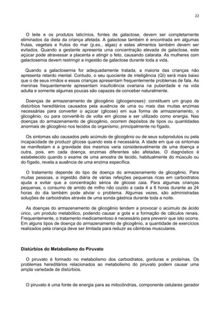 22
O leite e os produtos laticínios, fontes de galactose, devem ser completamente
eliminados da dieta da criança afetada. A galactose também é encontrada em algumas
frutas, vegetais e frutos do mar (p.ex., algas) e estes alimentos também devem ser
evitados. Quando a gestante apresenta uma concentração elevada de galactose, este
açúcar pode atravessar a placenta e atingir o feto, causando catarata. As mulheres com
galactosemia devem restringir a ingestão de galactose durante toda a vida.
Quando a galactosemia for adequadamente tratada, a maioria das crianças não
apresenta retardo mental. Contudo, o seu quociente de inteligência (QI) será mais baixo
que o de seus irmãos e essas crianças apresentam frequentemente problemas de fala. As
meninas frequentemente apresentam insuficiência ovariana na puberdade e na vida
adulta e somente algumas poucas são capazes de conceber naturalmente.
Doenças de armazenamento de glicogênio (glicogenoses): constituem um grupo de
distúrbios hereditários causados pela ausência de uma ou mais das muitas enzimas
necessárias para converter o açúcar (glicose) em sua forma de armazenamento, o
glicogênio, ou para convertê-lo de volta em glicose e ser utilizado como energia. Nas
doenças do armazenamento de glicogênio, ocorrem depósitos de tipos ou quantidades
anormais de glicogênio nos tecidos do organismo, principalmente no fígado.
Os sintomas são causados pelo acúmulo de glicogênio ou de seus subprodutos ou pela
incapacidade de produzir glicose quando esta é necessária. A idade em que os sintomas
se manifestam e a gravidade dos mesmos varia consideravelmente de uma doença a
outra, pois, em cada doença, enzimas diferentes são afetadas. O diagnóstico é
estabelecido quando o exame de uma amostra de tecido, habitualmente do músculo ou
do fígado, revela a ausência de uma enzima específica.
O tratamento depende do tipo de doença do armazenamento de glicogênio. Para
muitas pessoas, a ingestão diária de várias refeições pequenas ricas em carboidratos
ajuda a evitar que a concentração sérica de glicose caia. Para algumas crianças
pequenas, o consumo de amido de milho não cozido a cada 4 a 6 horas durante as 24
horas do dia também pode aliviar o problema. Algumas vezes, são administradas
soluções de carboidratos através de uma sonda gástrica durante toda a noite.
As doenças do armazenamento de glicogênio tendem a provocar o acúmulo de ácido
úrico, um produto metabólico, podendo causar a gota e a formação de cálculos renais.
Frequentemente, o tratamento medicamentoso é necessário para prevenir que isto ocorra.
Em alguns tipos de doença do armazenamento de glicogênio, a quantidade de exercícios
realizados pela criança deve ser limitada para reduzir as câimbras musculares.
Distúrbios do Metabolismo do Piruvato
O piruvato é formado no metabolismo dos carboidratos, gorduras e proteínas. Os
problemas hereditários relacionados ao metabolismo do piruvato podem causar uma
ampla variedade de distúrbios.
O piruvato é uma fonte de energia para as mitocôndrias, componente celulares gerador
 