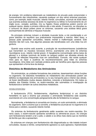 23
de energia. Um problema relacionado ao metabolismo do piruvato pode comprometer o
funcionamento das mitocôndrias, causando qualquer um dos vários sintomas possíveis,
como, por exemplo, lesão muscular, retardo mental, convulsões, acúmulo de ácido lático
que acarreta acidose (excesso de ácido no organismo) ou falhas no funcionamento de um
órgão (p.ex., coração, pulmões, rins ou fígado). Esses problemas podem ocorrer em
qualquer época, desde a primeira infância até a vida adulta. O exercício, as infecções ou
o consumo de álcool podem piorar os sintomas, causando uma acidose lática grave
acompanhada de câimbras e fraqueza muscular.
Os principais sintomas incluem a atividade muscular lenta, a má coordenação e um
grave distúrbio do equilíbrio que praticamente impossibilita a marcha. Além disso, a
pessoa pode apresentar convulsões, retardo mental e malformação cerebral. Este
distúrbio não tem cura, mas algumas pessoas são beneficiadas com uma dieta rica em
gordura.
Quando essa enzima está ausente, a produção de neurotransmissores (substâncias
que transmitem os impulsos nervosos) diminui, acarretando uma série de sintomas
neurológicos (p.ex. retardo mental grave). A hipoglicemia (concentração sérica baixa de
glicose) e a acidose (acúmulo de ácidos no sangue) podem ser aliviadas através da
ingestão de refeições frequentes ricas em carboidratos. Contudo, não existe qualquer
meio para se repor a ausência de neurotransmissores para tratar os sintomas
neurológicos. Uma dieta com restrição proteica pode ser benéfica para algumas pessoas
que apresentam a forma leve da doença.
Distúrbios do Metabolismo dos Aminoácidos
Os aminoácidos, as unidades formadoras das proteínas, desempenham várias funções
no organismo. Os distúrbios hereditários do metabolismo dos aminoácidos podem ser
defeitos na degradação dos aminoácidos ou no seu transporte para o interior das células.
Já foram identificados muitos desses distúrbios, incluindo a fenilcetonúria. Em todos os
estados dos Estados Unidos, os recém-nascidos são submetidos à investigação da
fenilcetonúria e também de outros distúrbios metabólicos.
FENILCETONÚRIA
A fenilcetonúria (FCU, fenilalaninemia, oligofrenia fenilpirúvica) é um distúrbio
hereditário no qual a enzima que processa o aminoácido fenilalanina está ausente,
acarretando em uma concentração perigosamente alta de fenilalanina no sangue.
Normalmente, a fenilalanina é convertida em tirosina, um outro aminoácido, e eliminada
do organismo. Sem a enzima que a converte, a fenilalanina acumula-se no organismo e é
tóxica para o cérebro, causando retardo mental.
Os sintomas da fenilcetonúria geralmente estão ausentes nos recém-nascidos. Em
raros casos, o recém-nascido apresenta sonolência ou alimenta-se pouco. As crianças
com fenilcetonúria tendem a ter a pele, o cabelo e os olhos mais claros que os membros
da família que não a apresentam.
Os sintomas em crianças com fenilcetonúria não diagnosticada ou não tratada incluem
convulsões, náusea e vômito, comportamento agressivo ou auto agressivo, hiperatividade
 