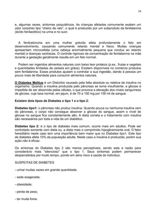 24
e, algumas vezes, sintomas psiquiátricos. As crianças afetadas comumente exalam um
odor corpóreo tipo ―cheiro de rato‖, o qual é produzido por um subproduto da fenilalanina
(ácido fenilacético) na urina e no suor.
A fenilcetonúria em uma mulher grávida afeta profundamente o feto em
desenvolvimento, causando comumente retardo mental e físico. Muitas crianças
apresentam microcefalia (uma cabeça anormalmente pequena que conduz ao retardo
mental) e doenças cardíacas. O controle rigoroso da concentração de fenilalanina na mãe
durante a gestação geralmente resulta em um feto normal.
Podem ser ingeridos alimentos naturais com baixo teor proteico (p.ex., frutas e vegetais
e quantidades limitadas de cereais em grãos). Existem disponíveis no comércio produtos
sem fenilalanina. Esses produtos ajudam a controlar a sua ingestão, dando à pessoa um
pouco mais de liberdade para consumir alimentos naturais.
O Diabetes Melitus é um Distúrbio causado pela falta absoluta ou relativa de insulina no
organismo. Quando a insulina produzida pelo pâncreas se torna insuficiente, a glicose é
impedida de ser absorvida pelas células, o que provoca a elevação dos níveis sanguíneos
de glicose, cuja taxa normal, em jejum, é de 70 a 100 mg por 100 ml de sangue.
Existem dois tipos de Diabetes o tipo 1 e o tipo 2:
Diabetes tipo1: o pâncreas não produz insulina. Quando pouca ou nenhuma insulina vem
do pâncreas, o corpo não consegue absorver a glicose do sangue, assim o nível de
glicose no sangue fica constantemente alto. A dieta correta e o tratamento com insulina
são necessários por toda a vida de um diabético.
Diabetes tipo 2: é o tipo de diabetes mais comum, ocorre mais em adultos. Pode ser
controlado somente com dieta ou, a dieta mais o comprimido hipoglicemiante oral. O fator
hereditário neste caso tem uma importância bem maior que no Diabetes tipo1. Este tipo
de diabetes afeta 10% da população adulta. Neste caso a insulina é produzida, porém sua
ação não é eficaz.
Os sintomas do Diabetes tipo 2 são menos perceptíveis, sendo esta a razão para
considerá-lo mais ―silencioso‖ que o tipo 1. Seus sintomas podem permanecer
despercebidos por muito tempo, pondo em sério risco a saúde do indivíduo.
SUSPEITAS DE DIABETES
- urinar muitas vezes em grande quantidade;
- sede exagerada;
- obesidade;
- perda de peso;
- ter muita fome.
 
