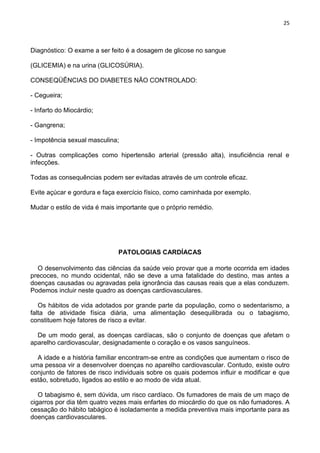25
Diagnóstico: O exame a ser feito é a dosagem de glicose no sangue
(GLICEMIA) e na urina (GLICOSÚRIA).
CONSEQÜÊNCIAS DO DIABETES NÃO CONTROLADO:
- Cegueira;
- Infarto do Miocárdio;
- Gangrena;
- Impotência sexual masculina;
- Outras complicações como hipertensão arterial (pressão alta), insuficiência renal e
infecções.
Todas as consequências podem ser evitadas através de um controle eficaz.
Evite açúcar e gordura e faça exercício físico, como caminhada por exemplo.
Mudar o estilo de vida é mais importante que o próprio remédio.
PATOLOGIAS CARDÍACAS
O desenvolvimento das ciências da saúde veio provar que a morte ocorrida em idades
precoces, no mundo ocidental, não se deve a uma fatalidade do destino, mas antes a
doenças causadas ou agravadas pela ignorância das causas reais que a elas conduzem.
Podemos incluir neste quadro as doenças cardiovasculares.
Os hábitos de vida adotados por grande parte da população, como o sedentarismo, a
falta de atividade física diária, uma alimentação desequilibrada ou o tabagismo,
constituem hoje fatores de risco a evitar.
De um modo geral, as doenças cardíacas, são o conjunto de doenças que afetam o
aparelho cardiovascular, designadamente o coração e os vasos sanguíneos.
A idade e a história familiar encontram-se entre as condições que aumentam o risco de
uma pessoa vir a desenvolver doenças no aparelho cardiovascular. Contudo, existe outro
conjunto de fatores de risco individuais sobre os quais podemos influir e modificar e que
estão, sobretudo, ligados ao estilo e ao modo de vida atual.
O tabagismo é, sem dúvida, um risco cardíaco. Os fumadores de mais de um maço de
cigarros por dia têm quatro vezes mais enfartes do miocárdio do que os não fumadores. A
cessação do hábito tabágico é isoladamente a medida preventiva mais importante para as
doenças cardiovasculares.
 