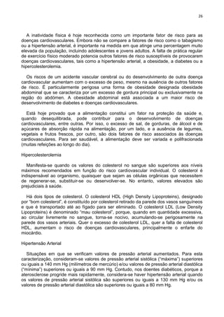 26
A inatividade física é hoje reconhecida como um importante fator de risco para as
doenças cardiovasculares. Embora não se compare a fatores de risco como o tabagismo
ou a hipertensão arterial, é importante na medida em que atinge uma percentagem muito
elevada da população, incluindo adolescentes e jovens adultos. A falta de prática regular
de exercício físico moderado potencia outros fatores de risco susceptíveis de provocarem
doenças cardiovasculares, tais como a hipertensão arterial, a obesidade, a diabetes ou a
hipercolesterolemia.
Os riscos de um acidente vascular cerebral ou do desenvolvimento de outra doença
cardiovascular aumentam com o excesso de peso, mesmo na ausência de outros fatores
de risco. É particularmente perigosa uma forma de obesidade designada obesidade
abdominal que se caracteriza por um excesso de gordura principal ou exclusivamente na
região do abdómen. A obesidade abdominal está associada a um maior risco de
desenvolvimento de diabetes e doenças cardiovasculares.
Está hoje provado que a alimentação constitui um fator na proteção da saúde e,
quando desequilibrada, pode contribuir para o desenvolvimento de doenças
cardiovasculares, entre outras. Por isso, o excesso de sal, de gorduras, de álcool e de
açúcares de absorção rápida na alimentação, por um lado, e a ausência de legumes,
vegetais e frutos frescos, por outro, são dois fatores de risco associados às doenças
cardiovasculares. Para ser saudável, a alimentação deve ser variada e polifracionada
(muitas refeições ao longo do dia).
Hipercolesterolemia
Manifesta-se quando os valores do colesterol no sangue são superiores aos níveis
máximos recomendados em função do risco cardiovascular individual. O colesterol é
indispensável ao organismo, quaisquer que sejam as células orgânicas que necessitem
de regenerar-se, substituir-se ou desenvolver-se. No entanto, valores elevados são
prejudiciais à saúde.
Há dois tipos de colesterol. O colesterol HDL (High Density Lipoproteins), designado
por ―bom colesterol‖, é constituído por colesterol retirado da parede dos vasos sanguíneos
e que é transportado até ao fígado para ser eliminado. O colesterol LDL (Low Density
Lipoproteins) é denominado ―mau colesterol‖, porque, quando em quantidade excessiva,
ao circular livremente no sangue, torna-se nocivo, acumulando-se perigosamente na
parede dos vasos arteriais. Quer o excesso de colesterol LDL, quer a falta de colesterol
HDL, aumentam o risco de doenças cardiovasculares, principalmente o enfarte do
miocárdio.
Hipertensão Arterial
Situações em que se verificam valores de pressão arterial aumentados. Para esta
caracterização, consideram-se valores de pressão arterial sistólica (―máxima‖) superiores
ou iguais a 140 mm Hg (milímetros de mercúrio) e/ou valores de pressão arterial diastólica
(―mínima‖) superiores ou iguais a 90 mm Hg. Contudo, nos doentes diabéticos, porque a
aterosclerose progride mais rapidamente, considera-se haver hipertensão arterial quando
os valores de pressão arterial sistólica são superiores ou iguais a 130 mm Hg e/ou os
valores de pressão arterial diastólica são superiores ou iguais a 80 mm Hg.
 