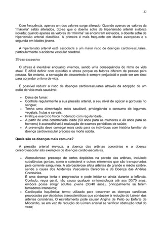 27
Com frequência, apenas um dos valores surge alterado. Quando apenas os valores da
―máxima‖ estão alterados, diz-se que o doente sofre de hipertensão arterial sistólica
isolada; quando apenas os valores da ―mínima‖ se encontram elevados, o doente sofre de
hipertensão arterial diastólica. A primeira é mais frequente em idades avançadas e a
segunda em idades jovens.
A hipertensão arterial está associada a um maior risco de doenças cardiovasculares,
particularmente o acidente vascular cerebral.
Stress excessivo
O stress é inevitável enquanto vivemos, sendo uma consequência do ritmo de vida
atual. É difícil definir com exatidão o stress porque os fatores diferem de pessoa para
pessoa. No entanto, a sensação de descontrolo é sempre prejudicial e pode ser um sinal
para abrandar o ritmo de vida.
É possível reduzir o risco de doenças cardiovasculares através da adopção de um
estilo de vida mais saudável:
Deixe de fumar;
Controle regularmente a sua pressão arterial, o seu nível de açúcar e gorduras no
sangue;
Tenha uma alimentação mais saudável, privilegiando o consumo de legumes,
vegetais, frutas e cereais;
Pratique exercício físico moderado com regularidade;
A partir de uma determinada idade (50 anos para as mulheres e 40 anos para os
homens) é aconselhável à realização de exames periódicos de saúde;
A prevenção deve começar mais cedo para os indivíduos com história familiar de
doença cardiovascular precoce ou morte súbita.
Quais são as doenças mais comuns?
A pressão arterial elevada, a doença das artérias coronárias e a doença
cerebrovascular são exemplos de doenças cardiovasculares.
Aterosclerose: presença de certos depósitos na parede das artérias, incluindo
substâncias gordas, como o colesterol e outros elementos que são transportados
pela corrente sanguínea. A aterosclerose afeta artérias de grande e médio calibre,
sendo a causa dos Acidentes Vasculares Cerebrais e da Doença das Artérias
Coronárias.
É uma doença lenta e progressiva e pode iniciar-se ainda durante a infância.
Contudo, regra geral, não causa qualquer sintomatologia até aos 50/70 anos,
embora possa atingir adultos jovens (30/40 anos), principalmente se forem
fumadores intensivos;
Cardiopatia Isquêmica: termo utilizado para descrever as doenças cardíacas
provocadas por depósitos ateroscleróticos que conduzem à redução do Lúmen das
artérias coronárias. O estreitamento pode causar Angina de Peito ou Enfarte de
Miocárdio, se em vez de redução do Lúmen arterial se verificar obstrução total do
vaso;
 