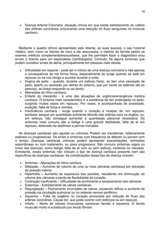 28
Doença Arterial Coronária: situação clínica em que existe estreitamento do calibre
das artérias coronárias, provocando uma redução do fluxo sanguíneo no músculo
cardíaco.
Mediante o quadro clínico apresentado pelo doente, as suas queixas, o seu historial
médico, bem como os fatores de risco a ele associados, o médico de família pedirá os
exames médicos complementares/auxiliares, que lhe permitam fazer o diagnóstico e/ou
enviar o doente para um especialista (cardiologista). Contudo, há alguns sintomas que
podem constituir sinais de alerta, principalmente em pessoas mais idosas:
Dificuldade em respirar - pode ser o indício de uma doença coronária e não apenas
a consequência da má forma física, especialmente se surge quando se está em
repouso ou se nos obriga a acordar durante a noite;
Angina de peito – quando, durante um esforço físico, se tem uma sensação de
peso, aperto ou opressão por detrás do esterno, que por vezes se estende até ao
pescoço, ao braço esquerdo ou ao dorso;
Alterações do ritmo cardíaco;
Enfarte do miocárdio - é uma das situações de urgência/emergência médica
cardíaca. O sintoma mais característico é a existência de dor prolongada no peito,
surgindo muitas vezes em repouso. Por vezes, é acompanhada de ansiedade,
sudação, falta de força e vómitos.
Insuficiência cardíaca - surge quando o coração é incapaz de, em repouso,
bombear sangue em quantidade suficiente através das artérias para os órgãos, ou,
em esforço, não consegue aumentar a quantidade adicional necessária. Os
sintomas mais comuns são a fadiga e uma grande debilidade, falta de ar em
repouso, distensão do abdómen e pernas inchadas.
As doenças cardíacas são agudas ou crônicas. Podem ser transitórias, relativamente
estáveis ou progressivas. Os sinais e sintomas com frequência se alteram ou pioram com
o tempo. Doenças cardíacas crônicas podem apresentar exacerbações, remissões
espontâneas ou com tratamento, ou piora progressiva. São comuns sintomas vagos no
início das doenças, como fadiga, falta de ar com ou sem esforço, tonteiras ou náuseas.
Entretanto, esses sintomas não indicam o tipo de doença cardíaca presente nem são
específicos de doenças cardíacas. As complicações desse tipo de doença incluem:
Arritmias - Alterações do ritmo cardíaco
Dilatação – Aumento de volume de uma ou mais câmaras cardíacas por elevação
da pressão interna
Hipertrofia – Aumento da espessura das paredes, resultando em diminuição do
volume das câmaras e perda de flexibilidade do coração.
Contração insuficiente – Dificuldade de enchimento e esvaziamento das câmaras
Estenose – Estreitamento de valvas cardíacas
Regurgitação – Fechamento incompleto de valvas, causando refluxo e aumento da
pressão na circulação pulmonar ou no sistema venoso periférico.
Isquemia – Falta de oxigênio no coração provocada por redução do fluxo das
artérias coronárias. Causa dor, que pode ocorrer com esforços ou em repouso.
Infarto – Morte de células musculares cardíacas devido à isquemia. O tecido
muscular morto é substituído por tecido fibroso.
 